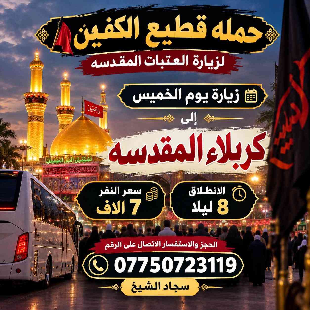 لا توجد تفاصيل

نص مكتوب في الصور:
- حمله قطيع الكفين لزياره العتبات المقدسه السَّلام عليك يا أبا عبدالله الحُسَيْن زيارة يوم الأربعاء إلى كربلاء المقدسه العودة بعد صلاة الفجر الانطلاق الثامنه ليلا سعر النفر 7 الاَف مرجع الحجز والاستفسار الاتصال على الرقم *********** سجاد الشيخ
- حمله قطيع الكفين لزياره العتبات المقدسه السلام عليك يا كاظم الغيظ زيارة يوم الأربعاء إلى الكاظمية المقدسة الانطلاق الخامسة عصرا العوده العاشره ليلا سعر النفر 3 الاف مرجع الحجز والاستفسار الاتصال على الرقم *********** سجاد الشيخ
- حمله قطيع الكفين لزيارة العتبات المقدسه زيارة يوم الأربعاء إلى كربلاء المقدسه سعر النفر 7 آلاف مرجع الانطلاق الثانيه ظهرا الحجز والاستفسار الاتصال على الرقم ***********
- حمله قطيع الكفين لزيارة العتبات المقدسه زيارة يوم الخميس إلى كربلاء المقدسه سعر النفر 7 الايف الانطلاق 8 ليلا الحجز والاستفسار الاتصال على الرقم *********** سجاد الشيخ
- حمله قطيع الكفين لزيارة العتبات المقدسه زيارة يوم الخميس الى النجف الأشرف الانطلاق 10 ليلا سعر النفر 10 الف الحجز والاستفسار الاتصال على الرقم *********** سجاد الشيخ