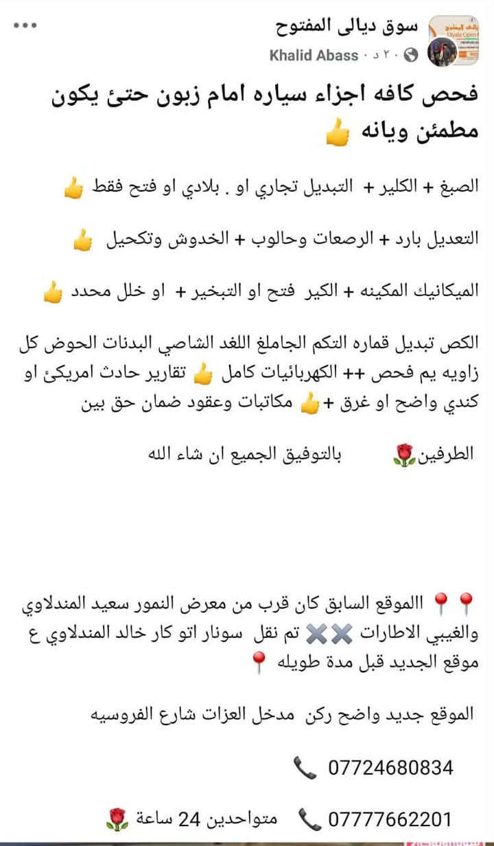 لا توجد تفاصيل

نص مكتوب في الصور:
- سوق ديالي المفتوح
- Khalid Abass
- فحص كافه اجزاء سياره امام زبون حتى يكون مطمئن ويانه
- الصباغ + الكلير + التبديل تجاري او . بلادي او فتح فقط
- التعديل بارد + الرصعات وحالوب + الخدوش وتكحيل
- الميكانيك المكينه + الكير فتح او التبخير + او خلل محدد
- الكَص تبديل قماره التكم الجاملغ اللغد الشاصي البدنات الحوض كل زاويه يم فحص ++ الكهربائيات كامل
- تقارير حادث امريكي او كندي واضح او غرق +
- مكاتبات وعقود ضمان حق بين
- الطرفين
- بالتوفيق الجميع ان شاء الله
- الموقع السابق كان قرب من معرض النمور سعيد المندلاوي والغيبي الاطارات
- تم نقل سونار اتو كار خالد المندلاوي ع موقع الجديد قبل مدة طويله
- الموقع جديد واضح ركن مدخل العزات شارع الفروسيه
- ***********
- *********** متواجدين 24 ساعة