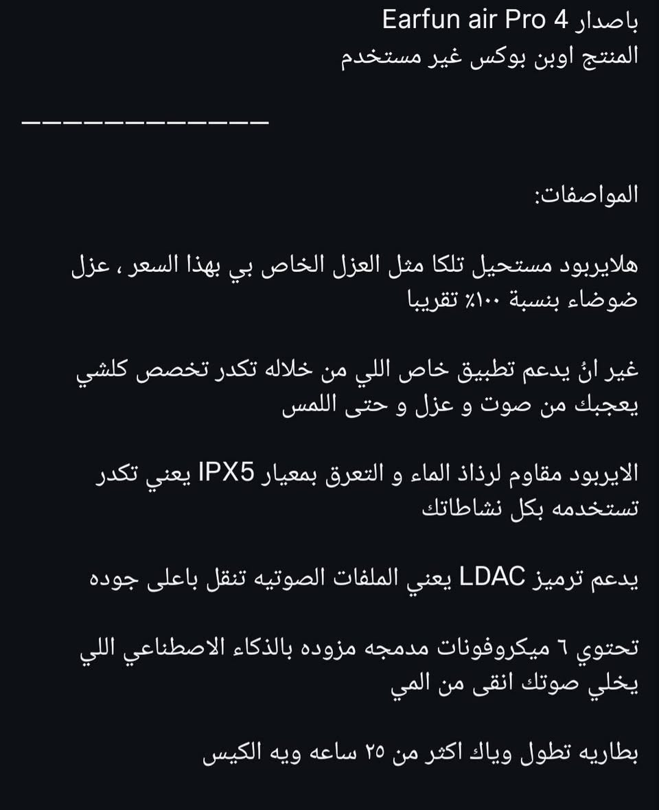 سماعة من الشركة العالمية earfun مع البوكس و كامل ملحقات + هدية انكر ايربودز  تواصل على الرقم ***********
السعر  ٥٥ ألف 
وياها اشتراك pro بالتطبيق مالتها ما مفعل
بيها ai تكيفي و تكدر تتحكم كلشي بيها و هم عزلها ممتاز

نص مكتوب في الصور:
- باصدار 4 Earfun air Pro
- المنتج اوبن بوكس غير مستخدم
- المواصفات:
- هلايربود مستحيل تلكا مثل العزل الخاص بي بهذا السعر ، عزل ضوضاء بنسبة ١٠٠٪ تقريبا
- غير انئ يدعم تطبيق خاص اللي من خلاله تكدر تخصص كلشي يعجبك من صوت و عزل و حتى اللمس
- الاياربود مقاوم لرذاذ الماء و التعرق بمعيار IPX5 يعني تكدر تستخدمه بكل نشاطاتك
- يدعم ترميز LDAC يعني الملفات الصوتيه تنقل باعلى جوده
- تحتوي 6 ميكروفونات مدمجه مزوده بالذكاء الاصطناعي اللي يخلي صوتك انقى من المي
- بطاريه تطول وياك اكثر من ٢٥ ساعه ويه الكيس