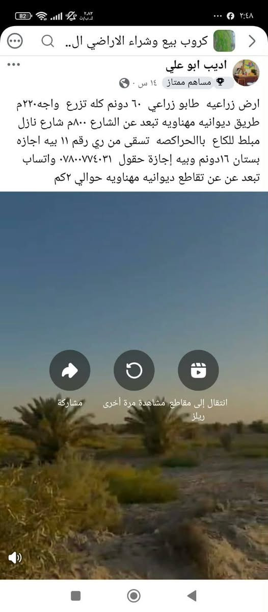 ارض زراعيه ٦٠ دونم  بيهم ١٦دونم بيهم اجازه بستان واجازه دواجن والباقي فارغه تبليط  ينزل ليه كهرباء وماء اساله وسقي مراشنه من ري ال واباالشتاء متوفر حسب الطلب طابو زراعي قانون ٢٥  وبيه طابو صرف البيهه اجازه الدونم ب٩ والفارغات الدونم ب٥  إذا اكو مشتري جاد بكلامه يراسلني على هذا الرقم واتساب اوتصل ***********العنوان تقاطع مهناويه سنيه تروح بااتجاه المهناويه نزلة الحراگصه

نص مكتوب في الصور:
- كروب بيع وشراء الاراضي ال.. اديب ابو علي مساهم ممتاز ١٤ س ارض زراعيه طابو زراعي ٦٠ دونم كله تزرع واجه٢٢٠م طريق ديوانيه مهناويه تبعد عن الشارع ٨٠٠م شارع نازل مبلط للكاع باالحراكصه تسقى من ري رقم ١١ بيه اجازه بستان ١٦دونم وبيه إجازة حقول *********** واتساب تبعد عن عن تقاطع ديوانيه مهناويه حوالي ٢كم