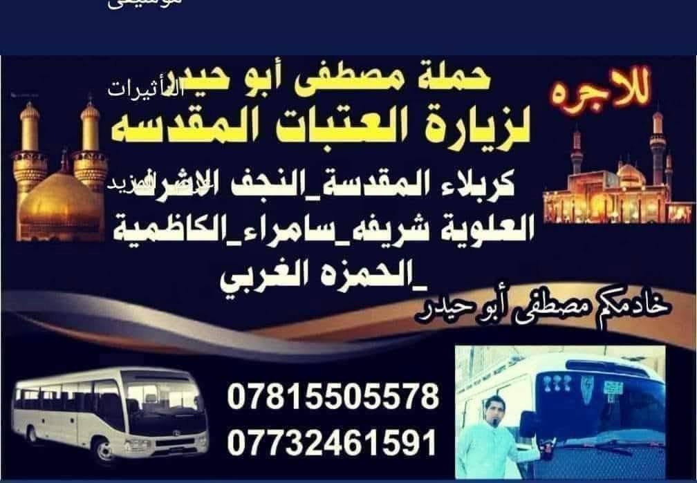 👈#تنطلق_حمله_مصطفي_ابوحيدر
#الى_زياره_الكاظميه_المقدسه_يوم_السبت 
🕌#الى_زياره_امام_لكاظم_سعرالنفر5الف                        
🕌#الى_زياره_الامام_محمد_الجوادعليهم السلام.                        
          #اهالي_الصويره
   #يصادف #يوم_السبت 🤲 
     👈 الساعة 🕐 2ضهرا                                                      👈 العوده الساعه🕙10ليلا           
        👈#سعرالنفر (5) الف💸
انطلاق الحملة   
1️⃣من حي الزهراء قرب جامع🏰 دكتوره وفاء                  
✅👈الغطاس قرب مستشفى السوري  ↘️
وشارع ام وليد قرب فلكه كسار♻️🌀🚸                          
👈#حي_الاسره_قرب_اسواق_محمدسياب 
      👈#حي_العسكري 
🚦👈وشارع المركز قرب دائره الجوازات
👈لاستفار للا تصال ع رقم التال💺
          💫👈مصطفى ابوحيدر 
         ✅((***********))✅💺☎
          ((***********))📲✅  🚐
👈#تنطلق_حمله_مصطفي_ابوحيدر
