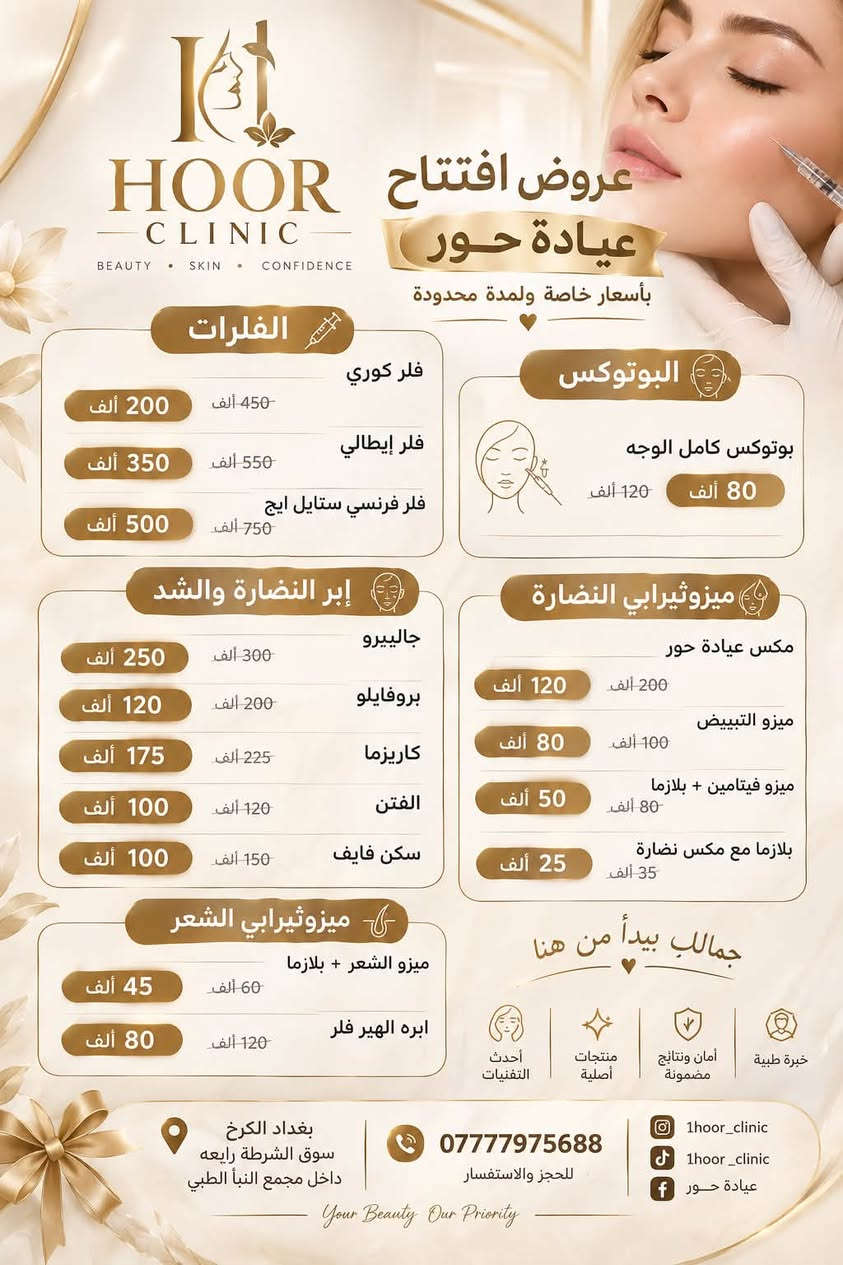 ✨ بمناسبة افتتاح عيادة حور ✨
يسعدنا استقبالكم في عيادتنا بأحدث الخدمات التجميلية والطبية وبأسعار افتتاح مميزة 🤍

📅 متواجدين طيلة أيام الأسبوع
⏰ من الساعة 4 عصراً إلى 9 مساءً

📍 بغداد – الكرخ، سوق الشرطة الرابعة، داخل مجمع النبأ الطبي
📞 للحجز والاستفسار: ***********

Instagram: 1hoor_clinic
TikTok: 1hoor _clinic
Facebook: عيادة حور

🤍 عيادة حور… جمالك يبدأ من هنا

نص مكتوب في الصور:
- HOOR CLINIC BEAUTY SKIN CONFIDENCE المغذي الوريدي للتبييض متوفر الآن في عيادة حور المغذي الوريدي للتبييض هو تركيبة متخصصة من الفيتامينات ومضادات الأكسدة والمواد الفعالة التي تعمل على تفتيح وتوحيد لون البشرة تقليل التصبغات والبقع الداكنة تغذية البشرة من الداخل تحسين صحة الجلد وإشراقته مقاومة علامات التقدم بالسن السعر بعد الخصم 300 ألف 120 ألف لأنك تستحقين بشرة أكثر إشراقاً 1hour_clinic 1hour_clinic عيادة حور *********** للحجز والاستفسار بغداد الكرخ سوق الشرطة رابعه داخل مجمع انبأ الطبي
- HOOR CLINIC BEAUTY SKIN CONFIDENCE عروض افتتاح عيادة حور بأسعار خاصة ولمدة محدودة الفلرات فلر كوري 450 ألف 200 ألف فلر إيطالي 550 ألف 350 ألف فلر فرنسي ستايل ايج 750 ألف 500 ألف البوتوكس بوتوكس كامل الوجه 120 ألف 80 ألف إبر النضارة والشد جالييرو 300 ألف 250 ألف بروفايلو 200 ألف 120 ألف كاريزما 225 ألف 175 ألف الفتن 120 ألف 100 ألف سكن فايف 150 ألف 100 ألف ميزوثيرابي النضارة مكس عيادة حور 200 ألف 120 ألف ميزو التبييض 100 ألف 80 ألف ميزو فيتامين + بلازما 80 ألف 50 ألف بلازما مع مكس نضارة 35 ألف 25 ألف جمالك يبدأ من هنا خبرة طبية أمان ونتائج مضمونة منتجات أصلية أحدث التقنيات ميزوثيرابي الشعر ميزو الشعر + بلازما 60 ألف 45 ألف ابره الهير فلر 120 ألف 80 ألف بغداد الكرخ سوق الشرطة رابعه داخل مجمع النبأ الطبي *********** للحجز والاستفسار 1hoor_clinic 1hoor_clinic عيادة حور Your Beauty Our Priority