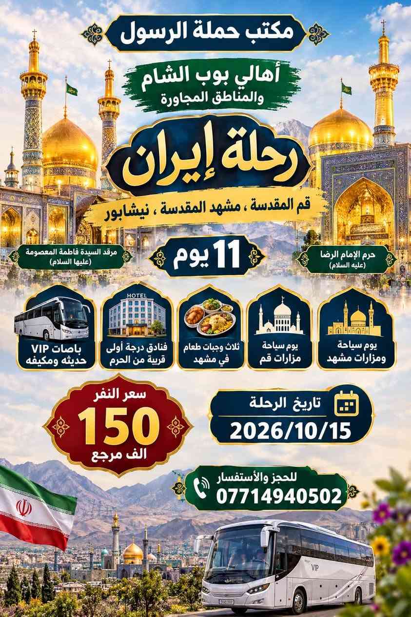 حملة الرسول لأهالي بوب الشام والمناطق المجاورة

الحجز اتصال او واتساب على الرقم التالي 

*********** يوجد واتساب 24⏱️

🔱🔱🔱🔱🔱🔱🔱🔱🔱🔱🔱🔱🔱🔱🔱

رحلة ايران يوم 10/15 

11 يوم بسعر 150 الف مرجع 

برنامج شامل فنادق حديثه قريبه من الحرم 

باصات حديثه VIP

ثلاث وجبات طعام في مشهد 

البرنامج يشمل قم ، مشهد ، نيشابور + سياحة

🔱🔱🔱🔱🔱🔱🔱🔱🔱🔱🔱🔱🔱🔱🔱

السبت الى الكاظمية المقدسة 

الساعه 3:30 عصراً والعوده 9:30 ليلاً 

سعر النفر 3 الاف مرجع 

نجيكم للبيت ونرجعكم للبيت 

🔱🔱🔱🔱🔱🔱🔱🔱🔱🔱🔱🔱🔱🔱🔱

نص مكتوب في الصور:
- حملة الرسول لأهالي بوب الشام والمناطق المجاورة السبت الى الكاظمية المقدسة الساعه 4 عصراً والعوده 9:30 ليلاً سعر النفر 3 الاف مرجع نجيكم للبيت ونرجعكم للبيت للحجز والاستفسار ***********
- مكتب حملة الرسول أهالي بوب الشام والمناطق المجاورة رحلة إيران قم المقدسة، مشهد المقدسة، نيشابور حرم الإمام الرضا (عليه السلام) مرقد السيدة فاطمة المعصومة (عليها السلام) 11 يوم يوم سياحة ومزارات مشهد يوم سياحة مزارات قم ثلاث وجبات طعام في مشهد فنادق درجة أولى قريبة من الحرم باصات VIP حديثه ومكيفه سعر النفر 150 الف مرجع تاريخ الرحلة 2026/10/15 للحجز والأستفسار ***********