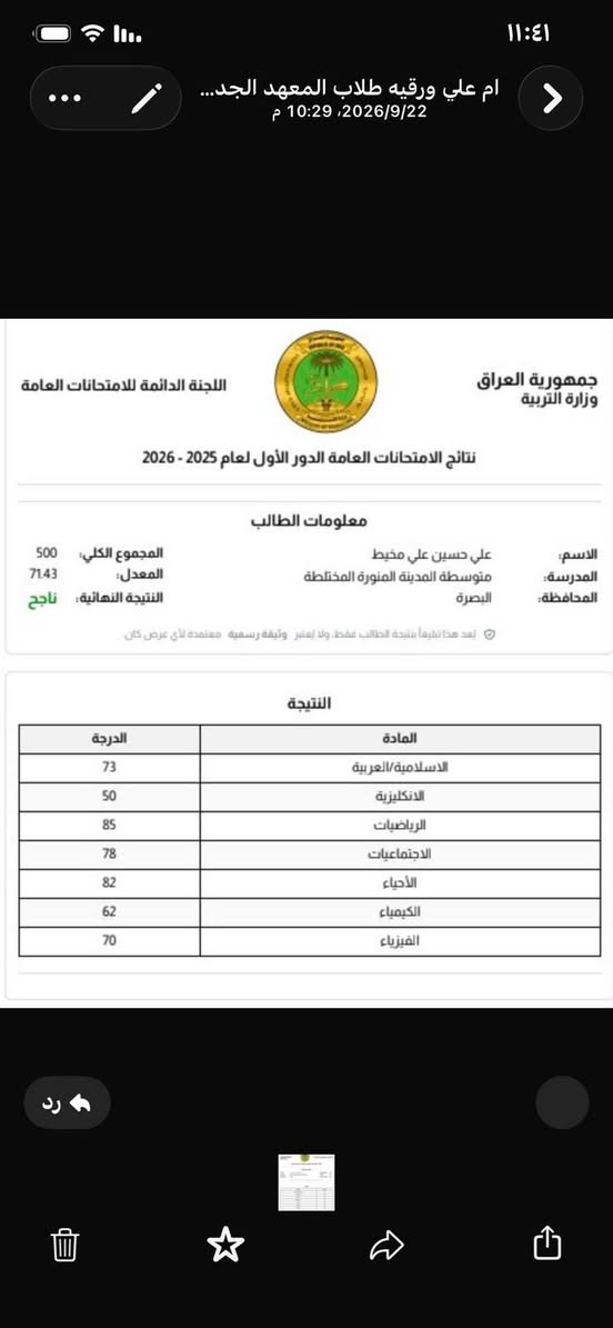 لا توجد تفاصيل

نص مكتوب في الصور:
- معاً .. نصنع مستقبلاً أفضل لأبنائنا معهد وروضة الأمل التعليمي بشرى ساره لطلاب معهد الأمل التعليمي أول عشر طلاب سوف يكون تسجيلهم مجاني أما الي بعد هذه العدد فسيكون لهم خصم %10 على تسجيل بيئة تعليمية مريحة وآمنة منهج شامل ومتطور متابعة مستمرة لكل طالب كوادر تدريسية ممتازة ومختصة للاستفسار والتسجيل *********** الجزيرة البوية مقابل المستوصف الجديد الأمل موجود
- ام علي ورقيه طلاب المعهد الجد...
- 2026/9/22، 10:29 م
- جمهورية العراق
- وزارة التربية
- اللجنة الدائمة للامتحانات العامة
- نتائج الامتحانات العامة الدور الأول لعام 2025 - 2026
- معلومات الطالب
- الاسم: علي حسين علي مخيط
- المدرسة: متوسطة المدينة المنورة المختلطة
- المحافظة: البصرة
- المجموع الكلي: 500
- المعدل: 71.43
- النتيجة النهائية: ناجح
- يعد هذا تقليداً نتيجة الطالب فقط، ولا تعتبر وثيقة رسمية معتمدة لأي عرض كان
- النتيجة
- المادة الدرجة
- الاسلامية العربية 73
- الانكليزية 50
- الرياضيات 85
- الاجتماعيات 78
- الأحياء 82
- الكيمياء 62
- الفيزياء 70
- ام علي ورقيه طلاب الم...
- اليوم
- سلام عليكم
- ست هاي النتيجة
- الف مبروك
- يروحي
- فرحتيني
- 1 رسالة غير مقروءة
- الله يبارك بيج