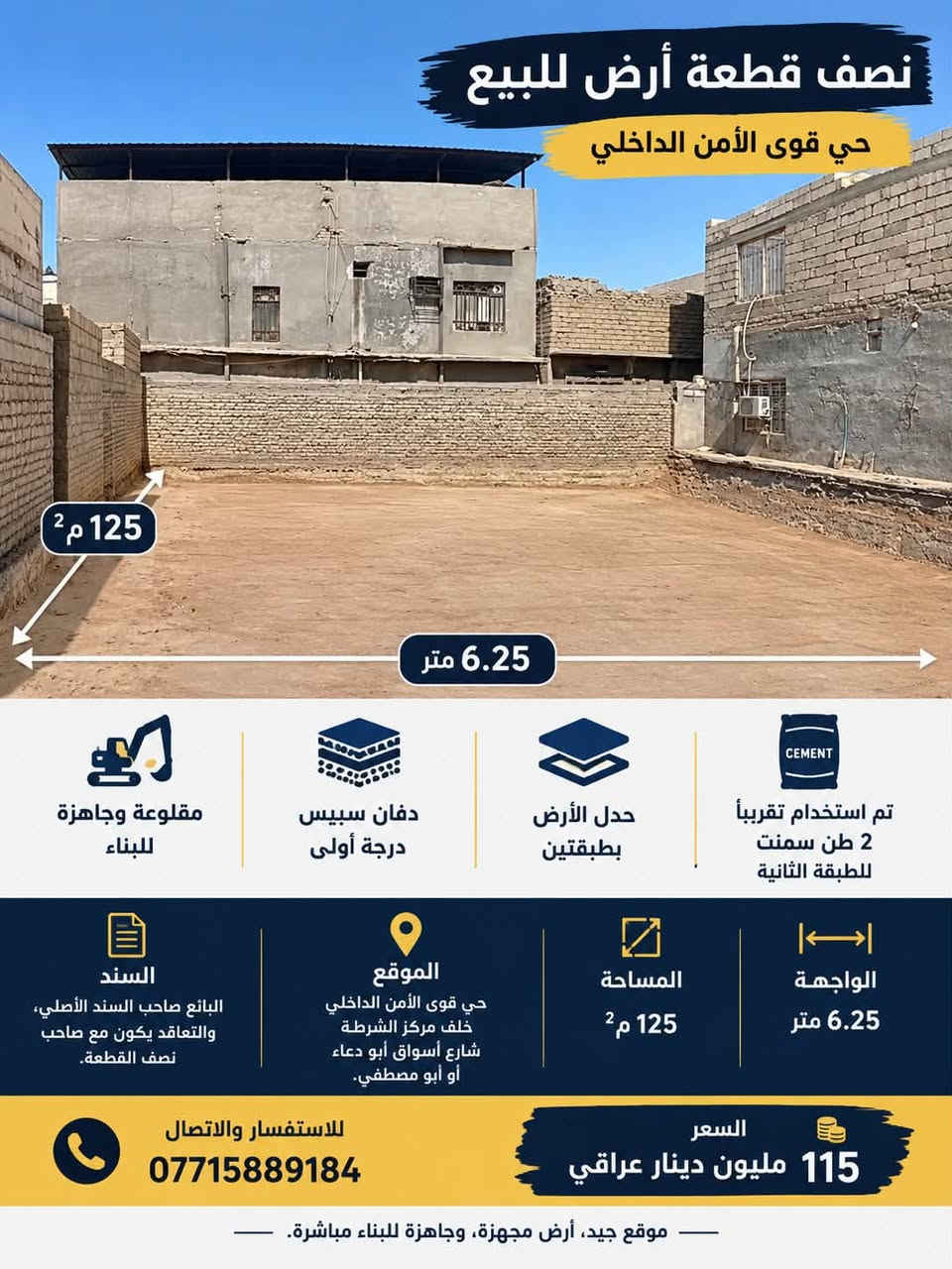 🏠 نصف قطعة أرض للبيع – الأمن الداخلي

📍 الموقع: الأمن الداخلي، خلف مركز الشرطة، بالقرب من شارع أسواق أبو دعاء / أبو مصطفى.

🔹 المساحة: 125 م²
🔹 الواجهة: 6.25 متر
🔹 الأرض مقلوعة ومجهزة بالكامل للبناء
🔹 تم عمل دفان سبيس درجة أولى مع حدل الأرض بطبقتين.
🔹 تم استخدام ما يقارب 2 طن سمنت للطبقة الثانية لضمان تماسك وتجهيز الأرض للبناء.
🔹 جاهزة للبناء مباشرة.

📑 السند: البائع صاحب السند الأصلي، والتعاقد يكون مع صاحب نصف القطعة.

💰 السعر: 115 مليون دينار عراقي وبي مجال 

📞 للاستفسار والاتصال:
***********

✨ موقع جيد، أرض مجهزة، وجاهزة للبناء دون الحاجة إلى أعمال تأسيس الأرض من جديد.

نص مكتوب في الصور:
- نصف قطعة أرض للبيع حي قوى الأمن الداخلي 125 م2 6.25 متر مقلوعة وجاهزة للبناء دفان سبيس درجة أولى حدل الأرض بطبقتين تم استخدام تقريباً 2 طن سمنت للطبقة الثانية السند البائع صاحب السند الأصلي، والتعاقد يكون مع صاحب نصف القطعة. الموقع حي قوى الأمن الداخلي خلف مركز الشرطة شارع أسواق أبو دعاء أو أبو مصطفي. المساحة 125 م2 الواجهة 6.25 متر السعر 115 مليون دينار عراقي للاستفسار والاتصال *********** موقع جيد، أرض مجهزة، وجاهزة للبناء مباشرة.