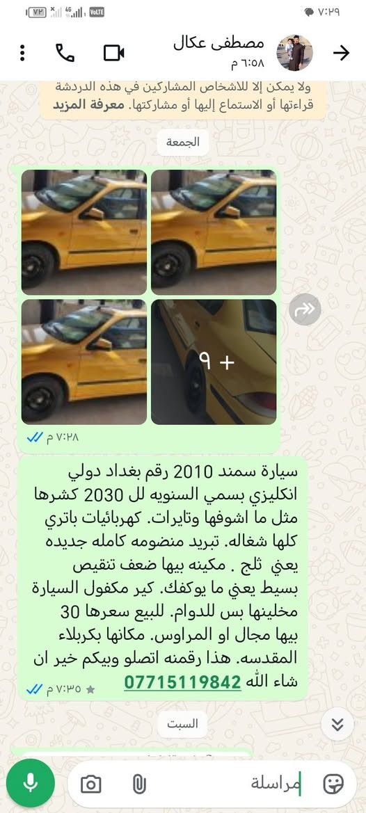 لا توجد تفاصيل

نص مكتوب في الصور:
- مصطفى عكال ٦:٥٨ م
- ولا يمكن إلا للأشخاص المشاركين في هذه الدردشة قراءتها أو الاستماع إليها أو مشاركتها. معرفة المزيد
- الجمعة
- ٩+
- ٧:٢٨ م
- سيارة سمند 2010 رقم بغداد دولي انكليزي بسمي السنويه لل 2030 كشرها مثل ما اشوفها وتايرات. كهربائيات باتري كلها شغاله. تبريد منظومه كامله جديده يعني ثلج . مكينه بيها ضعف تنقيص بسيط يعني ما يوكفك. كير مكفول السيارة مخليها بس للدوام. للبيع سعرها 30 بيها مجال او المراوس. مكانها بكربلاء المقدسه. هذا رقمنه اتصلو وبيكم خير ان شاء الله ***********
- ٧:٣٥ م
- السبت
- مراسلة