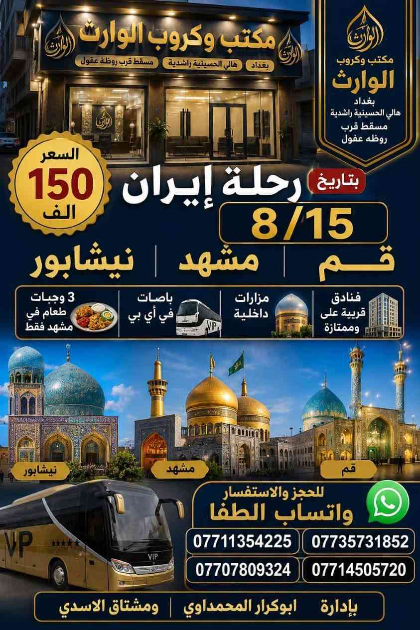 رحلات  أيران  بر
( 1 ) #رحله المقبله 2026/8/15
قم 🌿 مشهد ☘️ نيشابور 
السفر 🚘  الساعه 4 عصرا أن شاء الله 
11 يوم ثلاث وجبات طعام 🍱 فقط.       في مشهد بسعر 150 ألف عراقي 
شامل جميع الخدمات

( 2 ) #رحله ثانيه قم مشهد شمال
  3 ايام قم 3 ايام مشهد 3 ايام شمال بسعر 200 الف شامل جمبع الخدمات

( 3 ) #رحله الثالثه ايلام 4 ايام 3 ليالي يوجد فطور صباحي كل هذا بسعر 80 الف 

 
♦️🏃سارعوا بالحجز العرض فترة محدودة 
عنوان مكتب كروب الوارث
#بغداد #الحسينيه #الراشديه
تقاطع مسقط قرب معهد وروضه
عقول المستقبل 

***********
*********** ☎️ ‭ ‬
***********
***********
