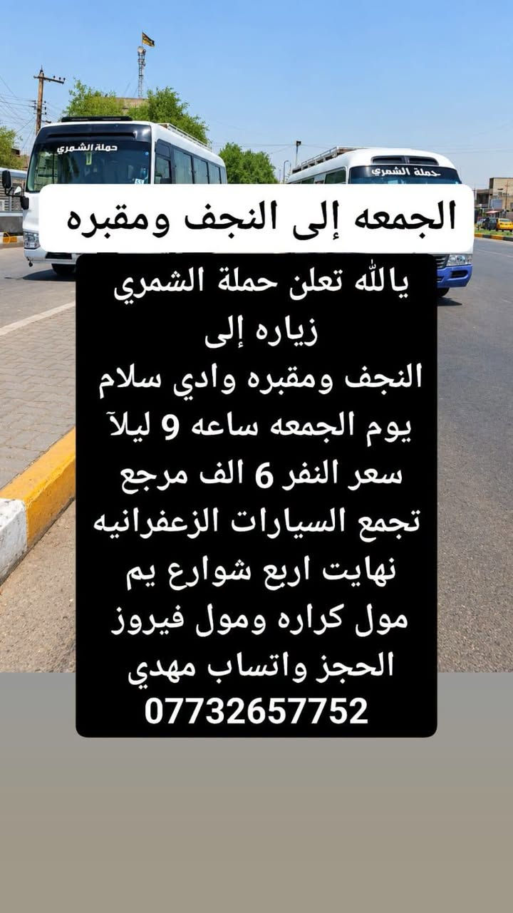 لا توجد تفاصيل

نص مكتوب في الصور:
- يوم الجمعه زياره إلى كربلاء يالله تعلن حملة الشمري زياره إلى كربلاء يوم الجمعه نطلاق الاول ساعه 4:30 العصر ونطلاق الثاني ساعه 9 ليلا سعر النفر 5 الف مرجع تجمع السيارات الزعفرانيه نهايت اربع شوارع يم مول كراره ومول فيروز الحجز واتساب مهدي ***********
- الجمعه إلى النجف ومقبوه يالله تعلن حملة الشمري زياره إلى النجف ومقبوه وادي سلام يوم الجمعه ساعه 9 ليلا سعر النفر 6 الف مرجع تجمع السيارات الزعفرانيه نهايت اربع شوارع يم مول كراره ومول فيروز الحجز واتساب مهدي ***********