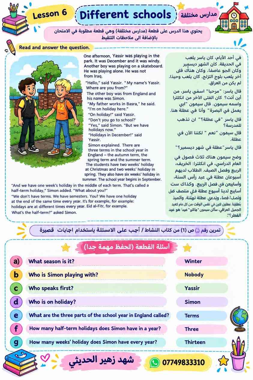 اسئلة القطع المطلوبه الوحده الأولى والوحده الثانيه https://t.me/shzu0909
#الاول متوسط 
الست شهد

نص مكتوب في الصور:
- اجوبة اسئلة القطعة على الصفحة 1 What did yassir see from the top of the London Eye ? > He saw snow and white clouds. 2 Was he happy that he went to London eye ? > Yes, he was. Answer the questions. a Who are the characters of the story ? > Yassir, Halla and their parents. b What is the story about ? > about Yassir and his family who went to London eye in New Year's day. C Why were the streets quiet ? > Because the evening before was new year's eve. d What is the name of the last day of the year ? > new year's Eve. e What do people do on this day ? > people hold hands and sing a special song . f Halla asked Yassir if he was frightened. Why didn't he answer ? > because he was frightened. شهد زهير الحديثي ***********
- تمرين رقم (1) ص 21 من كتاب النشاط / ضع صح او خطأ / الاسئلة مهمة متعلقة بالقصة 1 True or False ? a There was a cat nearby waiting to eat the swift. False b When the narrator unwrapped the swift, it didn't move False c Swift can fly for almost a year True d Swifts like places with little noise True e The narrator wanted the bird to fly away False f The narrator was both happy and sad when the swift flew away. True تمرين رقم (2) ص 21 من كتاب النشاط / أجب على الاسئلة التالية (للإطلاع) 2 Answer the following questions: a Who are the characters in the story? - The narrator, his mother and the bird (swift) b What is the story about ? - a boy who finds a little bird in trouble and tries to help it. C Where is the story set ? - she found the swift in the bushes. d When was the story happened ? - last month شهد زهير الحديثي ***********
- Lesson 7 Unit 1 الأول متوسط أحمد وفيصل - Ahmed and Faisal 1 How old is Ahmed? كم عمر أحمد؟ - He is 15 years old. عمره 15 سنة. 2 Does Faisal live in a flat or in a house? هل فيصل يعيش في شقة أم في منزل؟ - He lives in a flat. يعيش في شقة. 3 What time did Ahmad get to Faisal's home? في أي وقت وصل أحمد إلى شقة فيصل؟ - At 2:30. . في الساعة الثانية والنصف 4 Did the boys enjoy the film? هل استمتع الأولاد بالفيلم؟ - No, they didn't. كلا، لم يستمتعوا. 5 What did they do in Central Park? ماذا فعلوا في الحديقة المركزية؟ - They sat under a tree and talked. جلسوا تحت الشجرة وتحدثوا. 6 How many children are there in Ahmed's family? كم طفل يوجد في عائلة أحمد؟ - Three children. ثلاثة أطفال. 7 Will Faisal always live in New York? هل سيبقى فيصل يعيش في نيويورك ؟ - No, he will not. كلا، لن يفعل. 8 How did Ahmad get back to his hotel? كيف عاد أحمد إلى الفندق؟ - He took a taxi. استقل سيارة أجرة. Keep Going Shahad Zuhair 0774983310
- Lesson 7 Unit 1 الأول متوسط
- قطعة الثانية (رسالة من أستراليا) (A letter from Australia)
- 19 Harbour Street,
- Sydney,
- Australia.
- Dear Halla,
- Are you back at school now? I went back last week after a wonderful holiday. I went camping with my family and then I stayed with my friend,
- Jane, for two weeks.
- We had a great time. We often walked in the parks
- and took pictures. One day, we went to the museum.
- Is there one in Baghdad? Sometimes we went to
- the cinema in the evenings, but we usually stayed
- in and watched videos or played games. Everyone
- liked fish, so, for dinner, we often had fish cooked
- on a barbecue. What is your favourite food?
- In my spare time, I like collecting photographs of
- countries around the world. I don't have any of Iraq.
- Can you send me some, please?
- What did you do in the holidays? And what do
- you do in your spare time? Please write and tell
- me everything.
- Bye for now,
- Karen
- 19 شارع الميناء،
- سيدني،
- أستراليا.
- عزيزتي هلا،
- هل عدت إلى المدرسة الآن؟ لقد عدتُ الأسبوع الماضي
- بعد عطلة رائعة. ذهبتُ للتخييم مع عائلي ثم بقيت
- مع صديقتي، جين، لمدة أسبوعين.
- لقد قضبنا وقتاً رائعاً. في أغلب الأحيان كنا نسير في
- الحدائق ونلتقط الصور. في أحد الأيام، ذهينا إلى
- المتحف. هل هناك واحد في بغداد؟ أحياناً كنا نذهب
- إلى السينما في المساء، لكن عادةً كنا نبقى في المنزل
- ونشاهد الفيديوهات أو نلعب الألعاب. الجميع يحب
- السمك، لذلك غالباً كنا نكل السمك المشوي على
- الشواء. ما طعامك المفضل؟
- في وقت فراغي، أحب جمع الصور الفوتوغرافية للبلدان
- جول العالم. ليس لدي أي منها للعراق. هل يمكنك أن
- ترسل لي بعضها، من فضلك؟
- ماذا فعلت في العطلة؟ وماذا تفعلين في وقت فراغك؟
- أرجو أن تكتبي وتخبريني بكل شيء.
- وداعا الآن،
- كارن
- أسئلة وأجوبة القطعة (مترجمة)
- Where does Karen come from?
- من أين أنتِ كاررز؟
- Who is Jane?
- - Karen's friend.
- من هي جين؟
- صديقة كارن.
- What does Karen like to eat?
- - Fish.
- ماذا تحب كارن أن تأكل؟
- السمك.
- What does she do in her spare time?
- - Collects photographs.
- ماذا تفعل في وقت فراغها؟
- تجمع الصور.
- الأسم: شهد زهير
- رقمي: ***********
- 18
- Lesson 6 Different schools مدارس مختلفة يحتوي هذا الدرس على قطعة (مدارس مختلفة) وهي قطعة مطلوبة في الامتحان بالإضافة الى ملاحظات التنقيط Read and answer the question. One afternoon, Yassir was playing in the park. It was December and it was windy. Another boy was playing on a skateboard. He was playing alone. He was not from Iraq. "Hello," said Yassir. "My name's Yassir. Where are you from?" The other boy was from England and his name was Simon. "My father works in Basra," he said. "I'm on holiday here." "On holiday!" said Yassir. "Don't you go to school?" "Yes," said Simon. "But we have holidays now." "Holidays in December!" said Yassir. Simon explained. There are three terms in the school year in England – the autumn term, the spring term and the summer term. The students have two weeks' holiday at Christmas and two weeks' holiday in spring. They also have six weeks' holiday in summer. The school year begins in September. "And we have one week's holiday in the middle of each term. That's called a half-term holiday," Simon added. "What about you?" "We don't have terms. We have semesters. You? We have one holiday at the end of the same time every year. It's for example, for example: holidays are at different times every year. Eid al-Fitr, for example. What's the half-term?" asked Simon. في أحد الأيام، كان ياسر يلعب في الحقيدة. كان الشهر ديسمبر وكان الجو عاصفا. وكان هناك فتى آخر يلعب بلوح التزلج. كان يلعب وحيدا. لم يكن من العراق. قال ياسر: "مرحبا" اسمي ياسر، من أين أنت؟ كان الفتى الآخر من انكلترا واسمه سيمون. قال سيمون "أبي يعمل في البصرة" وأنا في عطلة هنا. قال ياسر "في عطلة؟" ان تذهب للمدرسة؟ قال سيمون "نعم " لكننا الآن في عطلة. قال ياسر "عطلة في شهر ديسمبر؟" وضح سيمون هناك ثلاث فصول في العام الدراسي، في انكلترا: الخريف، الربيع وفصل الصيف. الطلاب لديهم أسبوعان عطلة في عيد رأس السنة، وأسابيع في فصل الربيع. وكذلك ست أسابيع لدينا أسبوع عطلة في منتصف كل ونصل / فصا، ويدعي عطلة نهتنة. وأتميز بطلتينا. عطلون تكون في نفس الوقت من كل عام كعيد الجميل العراقي، سأكون سيمون "جاكو" عيدا هو عيد الفطر؟ تمارين رقم 1 من كتاب النشاط / أجب على الاسئلة باستخدام اجابات قصيرة أسئلة القطعة (للحفظ مهمة جدا) a What season is it? Winter b Who is Simon playing with? Nobody c Who speaks first? Yassir d Who is on holiday? Simon e What are the three parts of the school year in England called? Terms f How many half-term holidays does Simon have in year? Three g How many weeks' holiday does Simon have every year? Thirteen شهد زهير الحديثي ***********