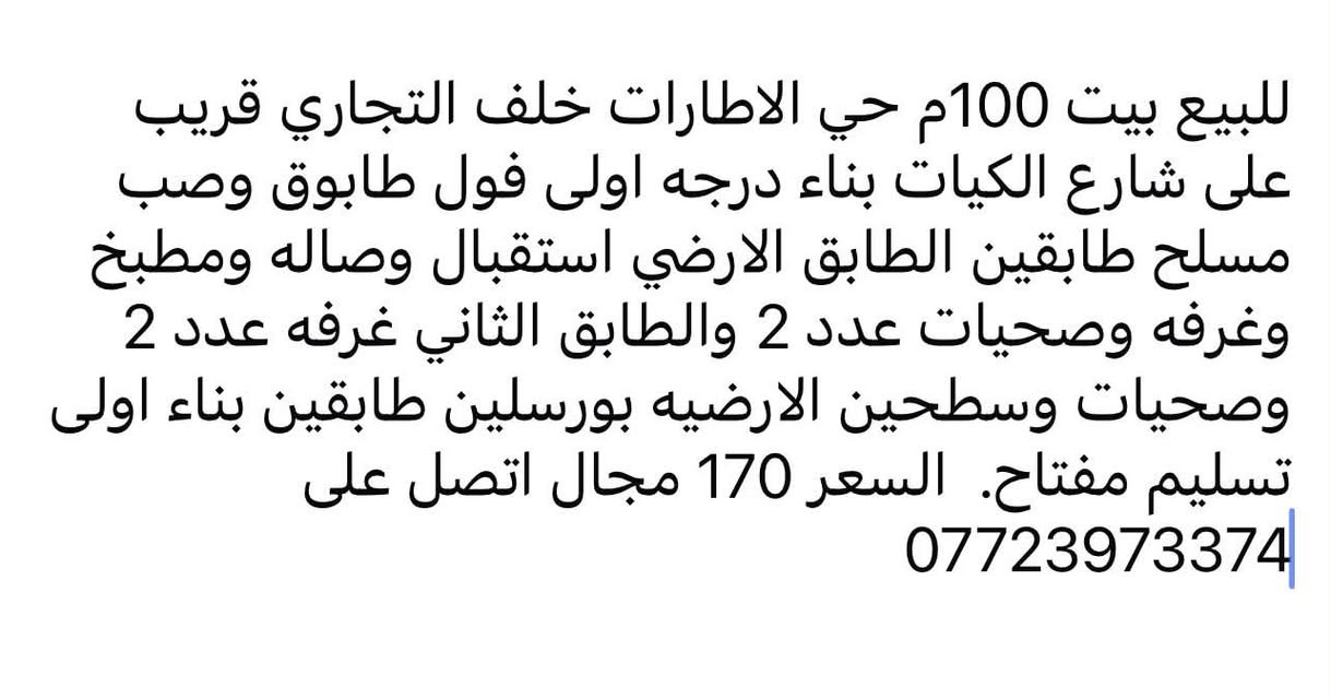 لا توجد تفاصيل

نص مكتوب في الصور:
- للبيع بيت 100م حي الاطارات خلف التجاري قريب على شارع الكيات بناء درجه اولى فول طابوق وصب مسلح طابقين الطابق الارضي استقبال وصاله ومطبخ وغرفه وصحيات عدد 2 والطابق الثاني غرفه عدد 2 وصحيات وسطحين الارضيه بورسلين طابقين بناء اولى تسليم مفتاح. السعر 170 مجال اتصل على ***********