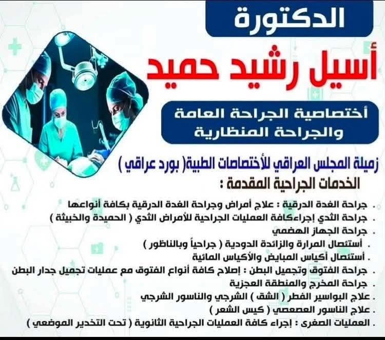 عندما تجتمع الخبرة والدقة في مكان واحد 🔹

يسر الدكتورة أسيل رشيد حميد
اختصاصية الجراحة العامة والجراحة المنظارية
وزميلة المجلس العراقي للاختصاصات الطبية

أن تستقبل مراجعيها لتقديم الخدمات والاستشارات الجراحية المتخصصة بأحدث الأساليب الطبية.

✅ جراحة الغدة الدرقية
✅ جراحة أمراض الثدي الحميدة والخبيثة
✅ جراحة الجهاز الهضمي
✅ استئصال المرارة والزائدة الدودية بالمنظار
✅ استئصال أكياس المبيض والأكياس الدهنية
✅ علاج الفتوق وتجميل جدار البطن
✅ جراحة الشرج والبواسير والناسور الشرجي
✅ جراحة المخرج والمنطقة العجزية
✅ إجراء العمليات الصغرى تحت التخدير الموضعي

👩‍⚕️ لأن راحتكم وثقتكم جزء أساسي من العلاج، نحرص على تقديم رعاية طبية دقيقة ومتابعة مستمرة لكل حالة.

📍 [ الرشيدية / مجمع الشاهين الطبي / مقابل مركز الشرطة القديم ]
📞 [ *********** ]

✨ لا تتجاهل الأعراض البسيطة اليوم لتصبح مشكلة أكبر غدًا… استشر المختص من البداية

نص مكتوب في الصور:
- الدكتورة أسيل رشيد حميد أختصاصية الجراحة العامة والجراحة المنظارية زميلة المجلس العراقي للأختصاصات الطبية ( بورد عراقي ) الخدمات الجراحية المقدمة : جراحة الغدة الدرقية : علاج أمراض وجراحة الغدة الدرقية بكافة أنواعها جراحة الثدي إجراءكافة العمليات الجراحية للأمراض الثدي ( الحميدة والخبيثة ) جراحة الجهاز الهضمي أستئصال المرارة والزائدة الدودية ( جراحياً وبالناظور ) أستئصال أكياس المبايض والأكياس المائية جراحة الفتوق وتجميل البطن : إصلاح كافة أنواع الفتوق مع عمليات تجميل جدار البطن جراحة المخرج والمنطقة العجزية علاج البواسير الفطر ( الشق ) الشرجي والناسور الشرجي علاج الناسور العصعصي ( كيس الشعر ) العمليات الصغرى : إجراء كافة العمليات الجراحية الثانوية ( تحت التخدير الموضعي )