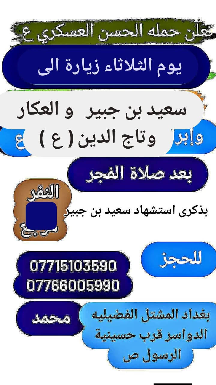 تعلن حمله الحسن العسكري( ع)
يوم الثلاثاء   الثلاثاء زيارة الى 
 (سعيد بن جبير و العكار  وتاج الدين (ع) )     بعد صلاة الفجر 
مرجع  اتصل تجيك السيارة الى اقرب نقط
 داله  أو التجمع الدواسر قرب حسينيه  الرسول((ص )))
للحجز والاستفسار الاتصال على الرقم أو واتساب
   ***********   محمد 
  علما ان الحمله تشمل        (((عوائل  وشباب ))
