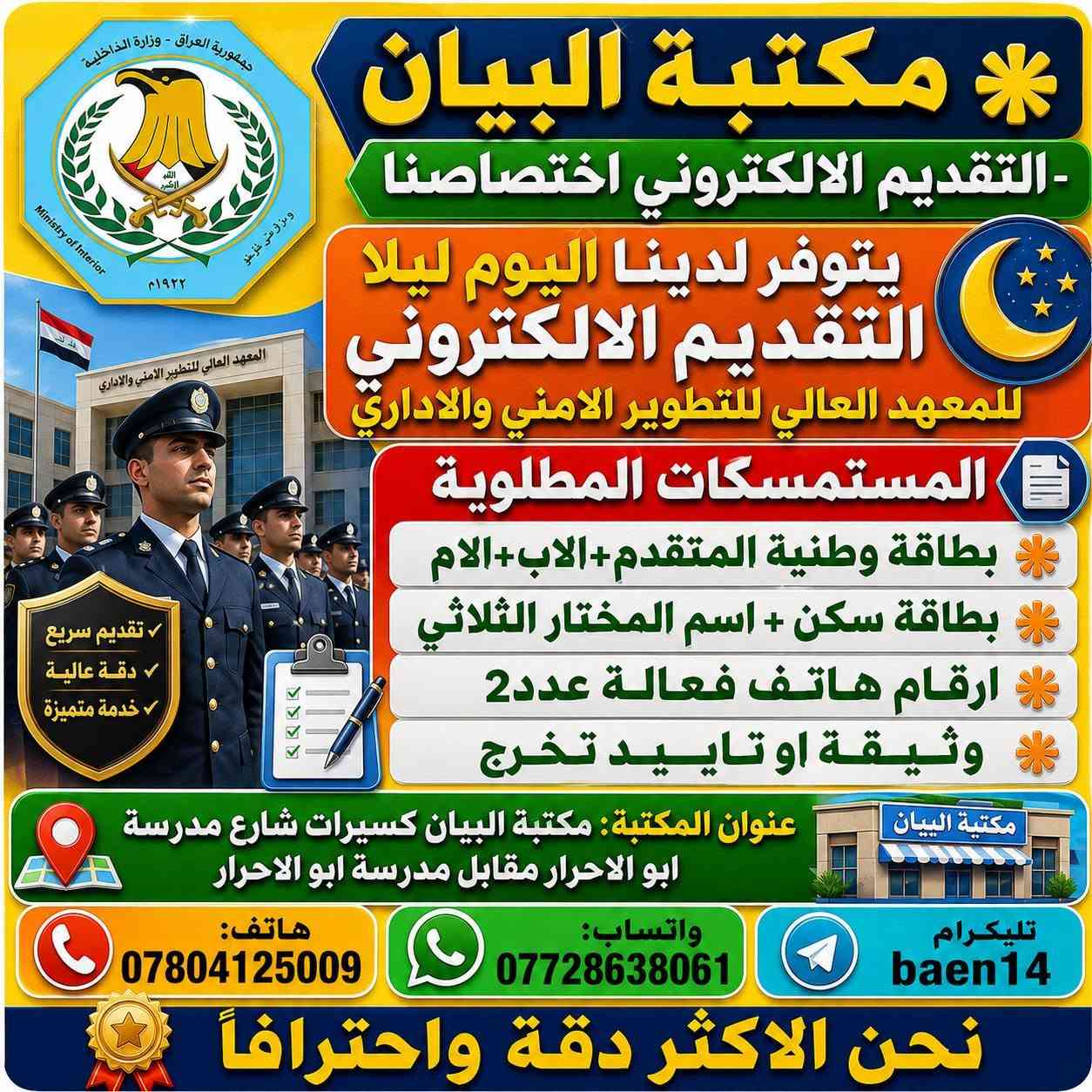 ✴️هاااااااااااااااااااااام✴️
✅ادناه الاختصاصات المطلوبة للتقديم على المعهد العالي للتطوير الامني والاداري الذي سيتم فتح التقديم الالكتروني اليه اليوم 
✴️في تمام الساعة 12 ليلا حيث سنكون متواجدون في المكتب لغرض التقديم 

🔴المستمسكات المطلوبة 
✴️بطاقة وطنية المتقدم+الاب+الام 
✴️بطاقة سكن +اسم المختار الثلاثي
✴️ارقام هاتف فعالة عدد2
✴️وثيقة او تاييد تخرج

✅عنوان المكتبة: مكتبة البيان كسيرات شارع مدرسة ابو الاحرار مقابل مدرسة ابو الاحرار 🔴هاتف:***********🔴واتساب : ***********🔴تليكرام baen14🟡نحن الاكثر دقة واحترافاً
