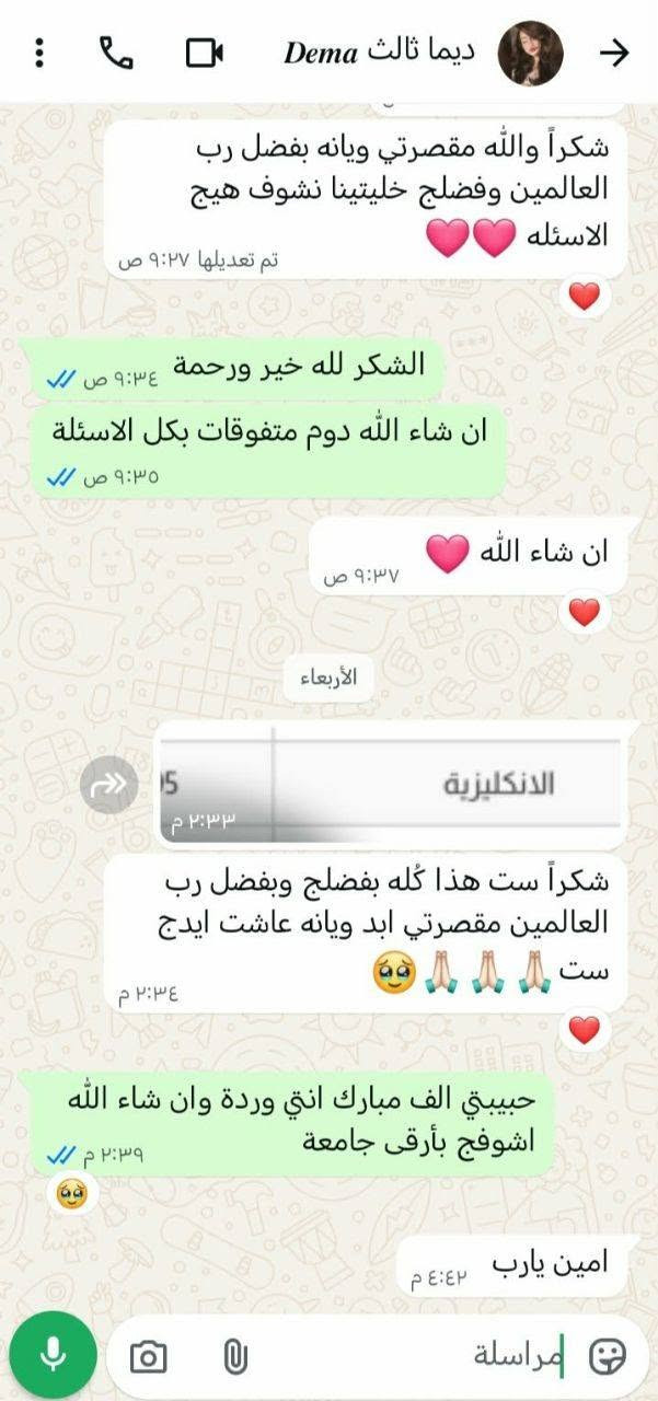الى جميع طلاب الثالث متوسط والسادس الاعدادي
مدرسة بكالورياس اختصاص اللغة الانكليزية 
خبرة 15 سنة.
للاتصال واتساب *********** 
وهذة امامكم درجات طلابي للسنة السابقة اكو منهم حققوا ال 100  و فوق ال90 ايضا  لله الحمد 👇🏻

نص مكتوب في الصور:
- ام در سادس دور ...
- ٥:٤٢ م
- ي .
- ٧:٠٥ م
- ست نور هسه ادزلك رابطها لحظة
- https://www.facebook.com/share/1DBzU8LGZw/
- ٧:١٣ م
- بس شوفيني المنشور قبل نشره بلا زحمة
- بفضل الله وبفضل الست نور مدرسه الانكليزي حصلت بنتي در درجة ممتاز برغم كانت تعاني من اللغه الانكليزيه بوقت قصير وبجهود الست نور المحترمه وبفضل التشجيع من الست نور شكرا ست وشكر لجهودج المبذولة لحصول بنتي على هذا الدرجه
- ٧:١٤ م
- بس اريد ابو مكتبه باجر يسويلي اطار
- ويضيف بعد
- ٧:١٥ م
- حبييتي الفضل لله اشكرك
- ٧:٢١ م
- ان شاء الله براحتك
- وسوي اشارة للصفحة ايضا ممنونتك
- مراسة
- ام دالي سادس د... حبيبتي وعليكم السلام الحمد لله نجحت يا الله خير ورحمة شكد بالانكليزي 80 خير ورحمة الف مبارك خوش درجة الله يوفقهه الحمد لله الشكر لله والحضرتج ماقصرتي ❤️ حبيبتي عليج الله بوسيلي دالي كلها خاصة من ست نور وبارك الله بيها يحفظها الكم عمري يوصل تسلمين مراسلة
- ام همام سادس
- آخر ظهور اليوم الساعة ٠٨:...
- مكالمة صوتية
- لم يتم الرد
- ١٢:١٤ م
- ١٢:١٥ م ٠:٤٣
- ١٢:١٧ م
- يا الله
- الف الف مبارك والله فرحتيني
- ١٢:١٨ م
- مكالمة صوتية فائتة
- اضغط لمعاودة الاتصال
- هنا الطالب ١٠٠ درجته
- سلام عليكم ست نور همام طلع ميه بالانكليزي عاشت ايدج تسلمين واشكرج
- على التعب الي تعبتي
- ٢:٢٠ م
- English Class 6 g... ام، روان، روان، زهراء، سارة، ط... روان سادس جديد عليكم السلام ١٢:٠٢ م اي نشروها pdf ١٢:٠٢ م طيبة سادس أنت السلام عليكم عليكم السلام ١٢:٠٢ م أنت بنات بشروا شفتوا نتائجكم اي الحمدلله اني نجحت والإنكليزي 72 ١٢:٠٣ م فاطمة جواد سادس أنت السلام عليكم وعليكم السلام ١٢:٠٣ م روان سادس أنت السلام عليكم وعليكم السلام نجحت الحمد لله انكليزي 73 ١٢:٠٩ م ان شاء الله خير ١٢:١٠ م مراسلة
- +964 776 990... السلام عليكم ١٢:١٤ م شلونج حبيبتي ١٢:١٤ م شكد بالانكليزي ١٢:١٤ م أنت شلونج حبيبتي هلو ست الحمد لله ٢:١٩ م أنت شكد بالانكليزي 88 توقعتها بالتسعين والله بس ابد ممساعدين وهواي مكسرين بدرجاتنا ٢:٢٠ م بس الحمد لله ست انتي مقصرتي ويانا وسويتي الي عليج واكثر الله يوفقج يارب ٢:٢٠ م حبيبتي الف مبارك ٢:٢٦ م
- ام محمد ثالث
- ٤:٤٤ ص
- الأربعاء
- السلام عليكم
- ٢:٠٤ م
- شلونج ام محمد عيني
- محمد نجح بشري
- وعليكم السلام حبيبتي والله داادور على اسمج
- وابشرج حمودي نجح
- خير ورحمة
- ٢:٠٥ م
- واعلى درجه الانكليزي 94
- ها خير
- البنات كلهن ثمانينات وتسعينات ايضا
- الشكر لله
- يوم تفرحين بي بنجاح السادس
- حياتي تعبج هذا شلون اعوفج بعد
- ٢:٠٦ م
- الله يحفظكم ويرعاكم
- مراسلة
- ام بنين ثالث
- ١ يوليو، ٢:٠٠ م
- najah.iq
- يُعد هذا تبليغاً بنتيجة الطالب فقط، ولا يُعتبر
- وثيقة رسمية
- معتمدة لأي
- غرض كان.
- النتيجة
- المادة
- الدرجة
- الاسلامية/العربية
- 73
- الانكليزية
- 93
- الرياضيات
- 62
- الاجتماعيات
- 75
- الأحياء
- 84
- الكيمياء
- 64
- الفيزياء
- 74
- العودة للصفحة الرئيسية
- مريم ثالث جديد
- يعد هذا تبليغاً نتيجة الطالب فقط، ولا يُعتبر وثيقة رسمية معتمدة لأي غرض كان
- 82
- 78
- 77
- 89
- 81
- 85
- الحمد لله والشكر ٢:٠٨ م
- اي والله الحمد للههههه الففف الحمد للهه
- ٢:٠٩ م
- الحمد لله ٢:٠٩ م
- مبينه فرحانة ومتلهفة ٢:٠٩ م
- الف مبروك حبيبي ٢:٠٩ م
- راح اموتتت ست من لفرحححح ٢:٠٩ م
- ديما ثالث Dema شكراً والله مقصرتي ويانه بفضل رب العالمين وبفضلج خليتينا نشوف هيج الاسئله تم تعديلها ٩:٢٧ ص الشكر لله خير ورحمة ان شاء الله دوم متفوقات بكل الاسئلة ٩:٣٥ ص ان شاء الله ٩:٣٧ ص الأربعاء الانكليزيه ٥ ٢:٣٣ م شكراً ست هذا كله بفضلج وبفضل رب العالمين مقصرتي ابد ويانه عاشت ايدج ست ٢:٣٤ م حبيبتي الف مبارك انتي وردة وان شاء الله اشوفج بأرقى جامعة ٢:٣٩ م امين يارب ٤:٤٢ م مراسلة