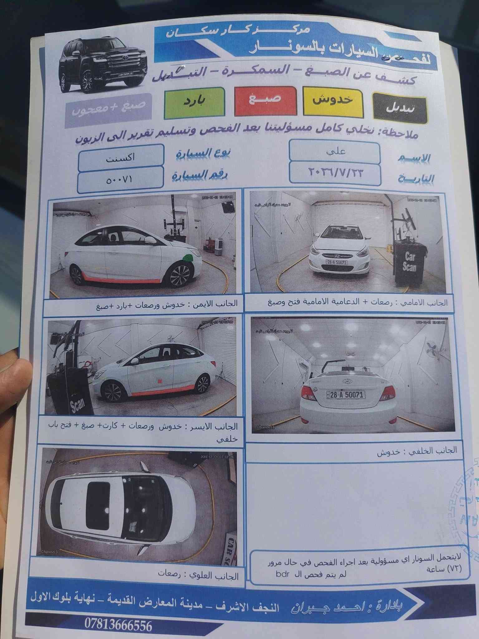 سلام عليكم اكسنت فول عده البصمه نجف الاشرف (السعر 114) 
***********

نص مكتوب في الصور:
- مركز كار سكان
- لفحص السيارات بالسونار
- كشف عن الصبغ - السمكرة - التبديل
- تبديل
- خدوش
- صبغ
- بارد
- صبغ + معجون
- ملاحظة: نخلي كامل مسئوليتنا بعد الفحص وتسليم تقرير الى الزبون
- الاسم
- علي
- نوع السيارة
- اكسنت
- التاريخ
- ٢٠٣٦/٧/٢٣
- رقم السيارة
- ٥٠٠٧١
- الجانب الامامي : رصعات + الدعامية الامامية فتح وصبغ
- الجانب الايسر : خدوش ورصعات + كارت+ صبغ + فتح باب خلفي
- الجانب الايمن : خدوش ورصعات +بارد+صبغ
- الجانب الخلفي : خدوش
- الجانب العلوي : رصعات
- لايتحمل السونار اي مسؤولية بعد اجراء الفحص في حال مرور (٧٢) ساعة
- لم يتم فحص ال bdr
- بإدارة : احمد جبران النجف الاشرف - مدينة المعارض القديمة - نهاية بلوك الاول
- ***********