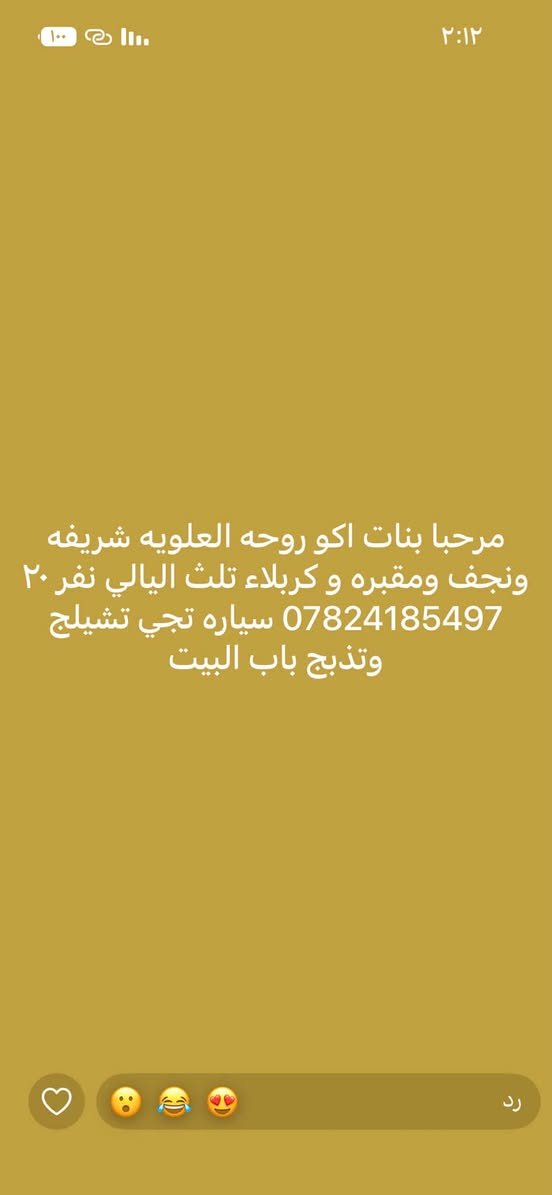 لا توجد تفاصيل

نص مكتوب في الصور:
- مرحبا بنات اكو روحه الكاضم ع والمقام الخضر طلعه ب ٢ ضهر ورجعه بليل نفر ١٢ *********** سياره تجي تشيلج وتذبح باب البيت
- مرحبا بنات اكو روحه سامره يوم جمعه طلعه ب ٤ العصر ورجعه بليل نفر ٦ *********** سياره تجي تشيلج وتذبح باب
- ٢:١٢
- مرحبا بنات اكو روحه العلويه شريفه ونجف ومقبره و كربلاء تلث اليالي نفر ٢٠ *********** سياره تجي تشيلج وتذبح باب البيت
- رد