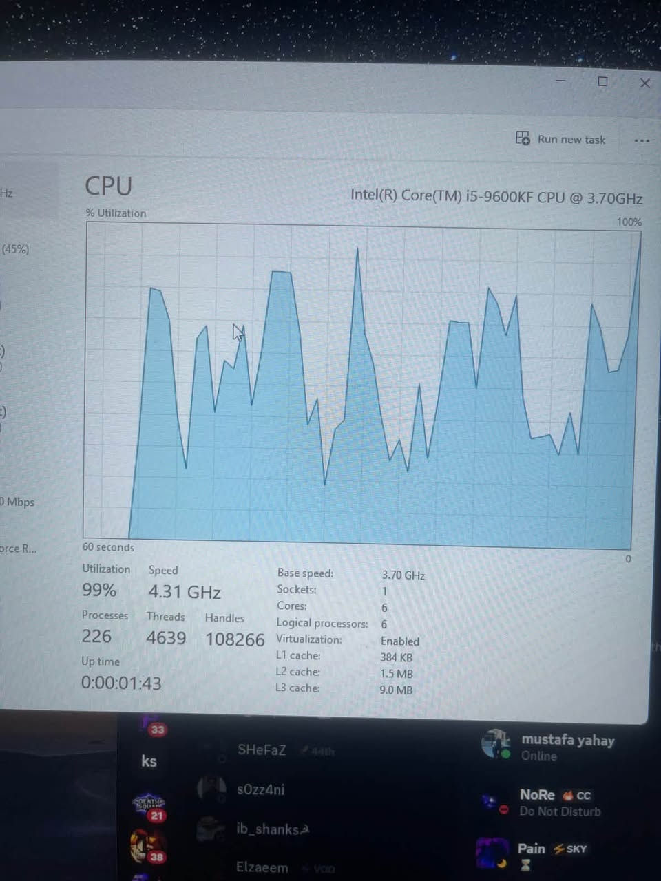 السلام عليكم
تجميعة او قطع بدون كارت
I5-9600KF / 4.31Ghz
msi Z390 
كومبو 210
G skills 3600 / 1*16gb-3600mhz
130
Deepcool air cooler
30
SSD m.2 256
HDD 1TB
هاردات 80
Psu 650W
60
Cover Case 
40
———————————
اذا الكيس كامل 490,000

بغداد / ***********

نص مكتوب في الصور:
- Run new task CPU Intel(R) Core(TM) i5-9600KF CPU @ 3.70GHz % Utilization 100% (45%) 0 Mbps orce R... 60 seconds 0 Utilization Speed Base speed: 3.70 GHz 99% 4.31 GHz Sockets: 1 Cores: 6 Processes Threads Handles Logical processors: 6 226 4639 108266 Virtualization: Enabled L1 cache: 384 KB Up time L2 cache: 1.5 MB 0:00:01:43 L3 cache: 9.0 MB 33 mustafa yahay ks SHeFaZ 44th Online s0zz4ni NoRe cc Do Not Disturb ib_shanks Pain SKY Elzaeem VOID