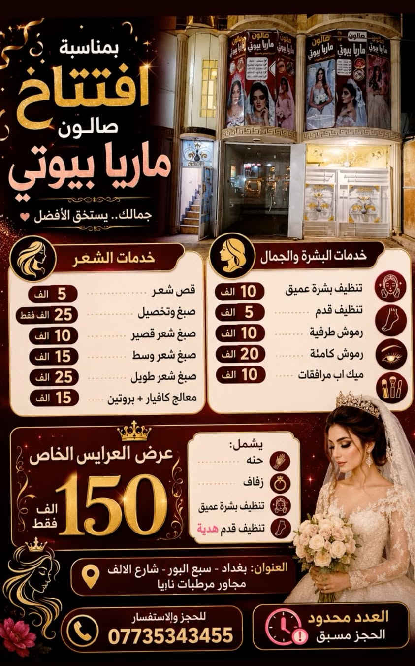 🎉 بمناسبة افتتاح صالون ماريا بيوتي 🎉
💇‍♀️ خدمات الشعر:
- قص شعر 5 الف
- صبغ وتخصيل 25 الف فقط
- صبغ شعر قصير 10 الف
- صبغ شعر وسط 15 الف  
- صبغ شعر طويل 25 الف
- معالج كافيار + بروتين 15 الف

✨ خدمات البشرة والجمال:
- تنظيف بشرة عميق 10 الف
- تنظيف قدم 5 الف
- رموش طرفية 10 الف
- رموش كاملة 20 الف
- ميك اب مرافقات 10 الف

👑 عرض العرايس الخاص 150 الف فقط 👑
يشمل: حنه + زفاف + تنظيف بشرة عميق + تنظيف قدم هدية

العنوان: بغداد - سبع البور - شارع الالف مجاور مرطبات نايا
للحجز: ***********
العدد محدود - الحجز مسبق
