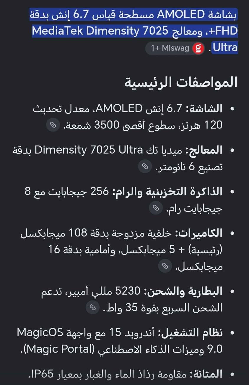 ***********هونر 400 لايت الجهاز مواصفاته موجودة بالصوره 
سعره 325 وبي مجال بسيط *********** البصرة, العراق

نص مكتوب في الصور:
- بشاشة AMOLED مسطحة قياس 6.7 إنش بدقة FHD+، ومعالج MediaTek Dimensity 7025 Ultra
- 1+ Miswag g
- المواصفات الرئيسية
- الشاشة: 6.7 إنش AMOLED، معدل تحديث 120 هرتز، سطوع أقصى 3500 شمعة.
- المعالج: ميديا تك Dimensity 7025 Ultra بدقة تصنيع 6 نانومتر.
- الذاكرة التخزينية والرام: 256 جيجابايت مع 8 جيجابايت رام.
- الكاميرات: خلفية مزدوجة بدقة 108 ميجابكسل (رئيسية) + 5 ميجابكسل، وأمامية بدقة 16 ميجابكسل.
- البطارية والشحن: 5230 مللي أمبير، تدعم الشحن السريع بقوة 35 واط.
- نظام التشغيل: أندرويد 15 مع واجهة MagicOS 9.0 وميزات الذكاء الاصطناعي (Magic Portal).
- المتانة: مقاومة رذاذ الماء والغبار بمعيار IP65.