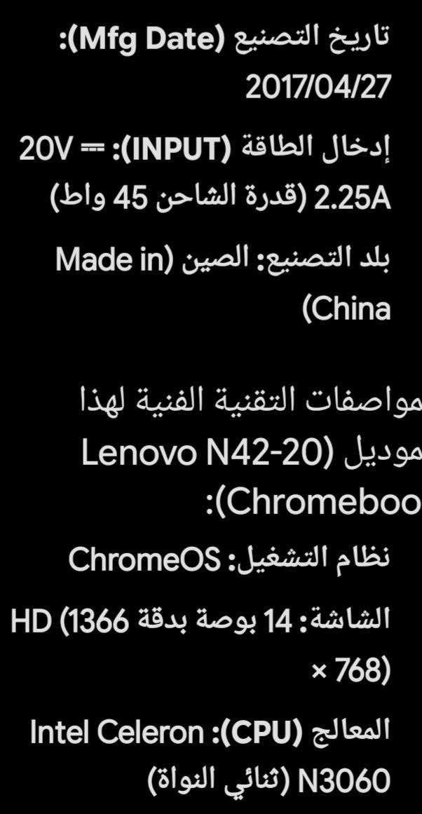 لابتوب لينوفو صيني السعر مناسب جدا البصرة

نص مكتوب في الصور:
- اسم الجهاز (الموديل): Lenovo N42-20 Chromebook
- رقم الموديل (Model Name): 80US
- رقم القطعة (MTM): 80US0000US
- الرقم التسلسلي (SN): LR08THV5
- تاريخ التصنيع (Mfg Date): 2017/04/27
- إدخال الطاقة (INPUT): 20V === 2.25A (قدرة الشاحن 45 واط)
- بلد التصنيع: الصين (Made in China)
- تاريخ التصنيع (Mfg Date): 2017/04/27 إدخال الطاقة (INPUT): 20V = 2.25A (قدرة الشاحن 45 واط) بلد التصنيع: الصين (Made in China) مواصفات التقنية الفنية لهذا موديل (Lenovo N42-20 (Chromeboo نظام التشغيل: ChromeOS الشاشة: 14 بوصة بدقة (1366 HD x 768) المعالج (CPU): Intel Celeron N3060 (ثنائي النواة)
- الكرت الشاشة (GPU): Intel HD Graphics 400
- الذاكرة العشوائية (RAM): 4 جيجابايت DDR3L
- سعة التخزين: 16 أو 32 جيجابايت من نوع eMMC
- منافذ والاتصال: منافذ USB 3.0 منفذ HDMI قارئ بطاقات SD منفذ سماعات/ميكروفون يدعم Wi-Fi و Bluetooth