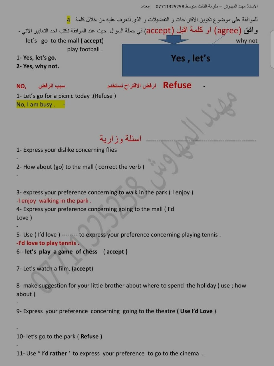 ملخص اليونت الثاني للثالث متوسط لمادة اللغة الانكليزية شرح مختصر وواضح
الاستاذ مهند المهاوش

قناة اليوتيوب 
https://youtu.be/56Hw7C88BN8?si=XiMp6WS8it-J2sXM
قناة التلكرام 
https://t.me/nood91

نص مكتوب في الصور:
- الاستاذ مهند المهاوش - ملزمة الثالث متوسط *********** - بغداد
- UNIT TWO
- Lesson 1
- Matches
- Verbs الافعال
- Nouns الاسماء
- 1
- Do يفعل
- A hobby هواية
- 2
- Go يذهب
- To the cinema - fishing - shopping
- الى السينما صيد السمك التسوق
- 3
- Have لدية
- A picnic - a rest
- سفرة استراحة
- 4
- Kick يركل
- A ball الكرة
- 5
- Read يقرأ
- A story قصة
- 6
- Score يسجل
- A point - a goal
- هدف نقطة
- 7
- Spend يقضي
- Sometime - the afternoon - the morning
- بعض الوقت المساء الصباح
- 8
- Watch يشاهد
- TV - a football match
- مباراة كرة قدم تلفاز
- 9
- Win يفوز
- A game - medal
- لعبة مدالية
- ***********
- *********** Talking about like / dislike (افعال الرغبة و عدم الرغبة) للتعبير عن الاشياء التي نرغب بها و لا نرغب بها فاننا نستخدم افعال الرغبة الاتية ( love - enjoy - like - don't like - hate ) متبوعة بفعل يحتوي على (ing) و حسب القاعدة الاتية: - Sub. الفاعل Love \ Like \ Dislike \ Don't like Enjoy \ Hate How about فعل يحتوي على (ing) 1 قد تاتي الاسئلة على شكل جواب كامل-1 express your preference concerning to go to the mall ( how about ) - How about going to the mall . 2 =Use ( I like ) to express your preference concering play tennis - I like playing tennis. 3- Express your dislike concerning flies ( جملة حسب المعنى ) - 4- How about (go) to the mall ( correct the verb ) الاقتراحات - suggestions 2 التعبير عن المفضلات و صنع الاقتراحات نتبع الاتي: - Let`s Why not + فعل مجرد I`d rather 1- Express your concerning to go to the shop ( Let`s ) - 2- ( watch a film ). ( Expressing performance using . I`d rather ) I`d like + to فعل 3 I`d love Would you like 1- Express your preference concerning going to the mall ( I`d Love ) - 2- Use ( I`d love ) -------- to express your preference concerning playing tennis .
- للموافقة على موضوع تكوين الاقتراحات و التفضيلات و الذي نتعرف عليه من خلال كلمة 4
- وافق (agree) او كلمة اقبل (accept) في جملة السؤال. حيث عند الموافقة نكتب احد التكابير الاتي -
- let`s go to the mall ( accept )
- play football .
- why not
- Yes , let's
- 1- Yes, let's go.
- 2- Yes, why not.
- Refuse - لرفض الاقتراح نستخدم
- سبب الرفض NO,
- 1- Let's go for a picnic today .(Refuse )
- No, I am busy .
- أسئلة وزارية
- 1- Express your dislike concerning flies
- 2- How about (go) to the mall ( correct the verb )
- 3- express your preference concerning to walk in the park ( I enjoy )
- -I enjoy walking in the park .
- 4- Express your preference concerning going to the mall ( I'd
- Love )
- 5- Use ( I'd love ) -------- to express your preference concerning playing tennis .
- -I'd love to play tennis .
- 6-- let's play a game of chess ( accept )
- 7- Let's watch a film. (accept)
- 8- make suggestion for your little brother about where to spend the holiday ( use ; how
- about )
- 9- Express your preference concerning going to the theatre ( Use I'd Love )
- 10- let's go to the park ( Refuse )
- 11- Use " I'd rather ' to express your preference to go to the cinema .
- الاستاذ مهند المهاوش - ملزمة الثالث متوسط *********** بغداد
- 12- Agree to your friend's suggestion going to the museum
- تدرب - صيغة الاسئلة
- 1- Where would you like ......... this afternoon? (to go – go – going)
- 2- I'd rather (go – to go – going ) to the beach and play football .
- 3- I like (wear – to wear – wearing) casual clothes.
- 4- I'd rather .............. landscapes. (drawing –draw – to draw )
- 5- ................ listen to soft music. (how about – I'd rather – I'd love)
- 6- How about (playing – to play – play) chess?
- 7- Why not (spending – to spend – spend) the holiday in the north?
- 8- I enjoy (walking , walked , walks) along the beach .
- 9-I'd love ( to go – going – go ) mall .
- 10- I love .......... matches on TV. (watch , watching, to watch)
- 11- I like ............ cars. (drive , to drive , driving)
- 12- I enjoy (walking , walked , walks) along the beach
- *********** مهند المهاوش
- الزمن المضارع البسيط Present simple tense
- نستخدم الزمن المضارع البسيط للتعبير عن حقائق ثابتة او احداث متكررة بشكل روتيني و نستخدم مع هذا الزمن من ظروف التكرار الاتية: (always - usually - often - sometimes - never) و يكون موقعها بين الفاعل و الفعل. و نستخدم كلمة (every+زمن) مثل (every day - every month) و يكون موقعها في نهاية الجملة.
- Affirmative الاثبات
- Subject \ فاعل
- He \ She \ It
- (s+فعل)
- تكملة
- I \ We \ You \ They
- (فعل مجرد)
- - She usually helps her mother.
- - Ahmed and his friend, Husam, write a short story every day.
- - My father always works hard.
- - ملاحظة: - في زمن المضارع البسيط حصرا اذا كان الفاعل اسم مفرد او ضمير (he - she - it) فيضاف s الشخص الثالث للفعل المضارع اما اذا كان اسم جمع او الضمير (I - We - You - They) فيبقى مجرد
- - We go to school every day.
- - He always plays football.
- - في حالة النفي و حالة السؤال اذا كان الفاعل اسم مفرد او ضمير (he - she - it) نستخدم الفعل المساعد (does) و اذا كان الفاعل اسم جمع او الضمير (I - We - You - They) نستخدم الفعل المساعد (do) و يجب ان يكون بعدهم فعل مجرد.
- - نضيف كلمة (not) بعد الافعال (does - do) و حسب التركيب الاتي: -
- Negative النفي
- does not
- do not
- 1-she works over time every day ( negative )
- - She doesn't work over time every day.
- 2- we study French ( negative )
- - We don't study French.
- - في حالة السؤال فقط نضع (do - does) على الفاعل و نضع علامة (?) في نهاية الجملة و حسب الترتيب الاتي: -
- question السؤال
- Does
- تكملة ?
- Do
- 1- Huda plays tennis in the garden ( question )
- - Does huda play tennis in the garden ?
- 2- we eat the red salad in the restaurant ( question )
- Do we eat the red salad in the restaurant ?
- be
- ( is- am - are )
- فاعل
- - I (be) thirteen years. (present simple)
- - I am thirteen years.
- - They (not be) at home. (Negative)
- - They aren't at home.
- 1- Fatima (lose ) her book . (Present simple)
- - Fatima loses her book .
- 2- The moon shines in the night. (question)
- -Does the moon shine in the night .
- 3- Rana cooks chicken well. (Negative)
- 4- Huda enjoys playing tennis ( negative )
- - Huda doesn't enjoy playing tennis .
- 5- Lucy ( get ) the best mark in the exam ( present simple )
- 6- Ali is the best player in our team ( negative )
- 7- Where (do) he go every day? (Correct the verb)
- 8- you are a movie fan ( make question )
- 9- Nada plays tennis well ( question )
- 10- Ahmed (be) a good player. (Correct the verb)
- 11- Mazin visits his uncle every weekend ( negative )
- مهند المهاوش ***********
- Past simple tense - زمن الماضي البسيط
- نستخدم الزمن الماضي البسيط (past simple tense) للتعبير عن احداث سابقة و نستدل عليه من خلال بعض الظروف الاتية: ( yesterday - last - ago - past )
- - للتعبير عن هذا الزمن في حالة الاثبات (affirmative) نتبع الصيغة الاتية:
- فاعل + ed / شاذ
- - Yesterday, I visited my uncle.
- - She wrote a long story last year.
- - ملاحظة: - الفعل الماضي اما يكون قياسي فياخذ (ed) او يكون غير قياسي (شاذ) حسب نوع الفعل
- - اما في حالة النفي (negative) نضع اداة النفي (not) بعد الفعل المساعد (did) و حسب التركيب الاتي:
- Sub + (did + not) + فعل مجرد + التكملة
- 1- She watched the film yesterday ( negative )
- - she didn't watch the film yesterday .
- 2- suha enjoyed in the picnic last Friday ( negative )
- Suha didn't enjoy in the picnic last Friday .
- - في حالة السؤال (question) فقط نقدم الفعل المساعد (did) على الفاعل و نضع علامة (?) في نهاية الجملة و حسب التركيب ادناه:
- Did +Sub + فعل مجرد + التكملة?
- - you finished the report last week ( question )
- -Did you finish the report last week?
- - they went to the zoo two days ago ( question )
- Did they go to the zoo two days ago ?
- الافعال المساعدة
- were ----- Was + فاعل
- - They were good players.
- - I was a famous writer.
- - It was a good story.
- - Give the past simple tense of these verbs- اعطي صيغة الافعال الاتية في زمن الماض البسيط -
- Infinitive مصدر
- Regular اعتيادي
- Past tense زمن الماضي
- Irregular غير اعتيادي
- Go-went
- Take - took
- Want wanted
- Is was
- Arrive
- Say said
- Laugh
- Send Sent
- Do-did
- Land
- Lose lost
- Play played
- Fly flew
- Write -wrote
- paint
- Get Got
- move moved
- Set set
- See- saw
- call
- Put put
- Drive- drove
- paint painted
- read read
- تدرب
- 1- I (watch) an interesting film last night. (Correct the verb)
- 2- He went to school yesterday. (Negative)
- - He didn't go to school yesterday.
- 3- They helped on an old man cross the street. (Question)
- - Did they help on an man cross the street.
- 4- She (see) the film yesterday (correct)
- 5- Ahmed was the second person enter here last day (negative )
- 6- The hall was empty. (Make the sentence negative)
- 7- It (not rain) a lot last night.
- 8- We moved to a new house .............. (next week / every week / last week)
- 9- Where (do) you go yesterday? (Correct the verb)
- 10- I (be) a taxi driver two years ago. (Correct the verb)
- 11- (Did / Were) she pass her driving test last week?