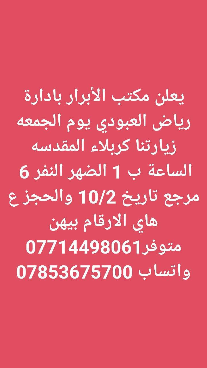 لا توجد تفاصيل

نص مكتوب في الصور:
- يعلن مكتب الأبرار بادارة رياض العبودي يوم الخميس زيارتنا الكربلاء المقدسه الساعة ب 2 الضهر النفر 6 والرحله الثانيه الساعة ب 8 ونص بليل النفر 7 مرجع تاريخ الرحله 10/1 والحجز ع هاي الارقام بيهن متوفر واتساب *********** ***********
- يعلن مكتب الأبرار بادارة رياض العبودي يوم الخميس زيارتنا للنجف الاشرف والمقابر الساعة ب 8 بليل النفر 10 مرجع تاريخ 10/1 والحجز ع هاي الارقام بيهن متوفر واتساب *********** ***********
- يعلن مكتب الأبرار بادارة رياض العبودي يوم الجمعه زيارتنا للنجف الاشرف والكوفه والمقابر الساعة ب8بليل النفر 10 مرجع تاريخ الرحله 10/2 والحجز ع هاي الارقام بيهن متوفر واتساب *********** ***********
- يعلن مكتب الأبرار بادارة رياض العبودي يوم الجمعه زيارتنا كربلاء المقدسه والعلویه شريفه الساعه 1 الضهر النفر 10 مرجع تاريخ الرحله 10/2 والحجز ع هاي الارقام بيهن متوفر واتساب *********** ***********
- يعلن مكتب الأبرار بادارة رياض العبودي يوم الجمعه زيارتنا كربلاء المقدسه الساعة ب 1 الضهر النفر 6 مرجع تاريخ 10/2 والحجز ع هاي الارقام بيهن متوفر *********** واتساب ***********