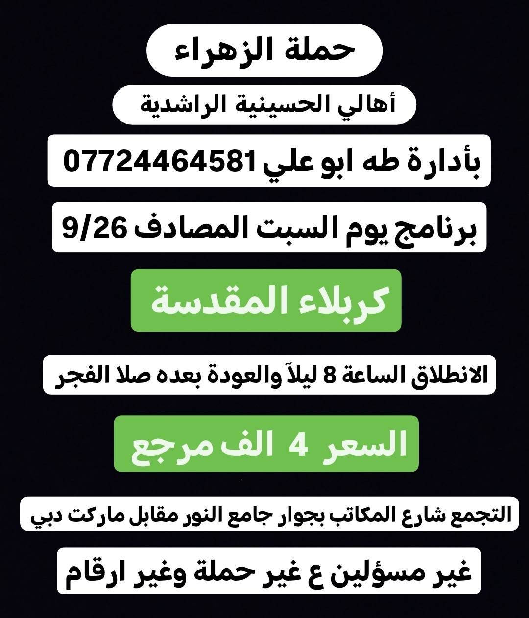 لا توجد تفاصيل

نص مكتوب في الصور:
- حملة الزهراء أهالي الحسينية الراشدية بأدارة طه ابو علي *********** برنامج يوم السبت المصادف 9/26 كربلاء المقدسة الانطلاق الساعة 2 ضهراً والعودة الساعة 10 ليلاً السعر 4 الف مرجع التجمع شارع المكاتب بجوار جامع النور مقابل ماركت دبي غير مسئولين ع غير حملة وغير ارقام
- حملة الزهراء
- أهالي الحسينية الراشدية
- بأدارة طه ابو علي ***********
- برنامج يوم السبت المصادف 9/26
- الكاظمية المقدسة
- الانطلاق الساعة 5 عصراً والعودة الساعة 10 ليلاً
- السعر كل نفرين بـ 3 الف مرجع
- التجمع شارع المكاتب بجوار جامع النور مقابل ماركت دبي
- غير مسئولين ع غير حملة وغير ارقام
- كربلاء المقدسة
- الانطلاق الساعة 8 ليلاً والعودة بعده صلا الفجر
- السعر 4 الف مرجع