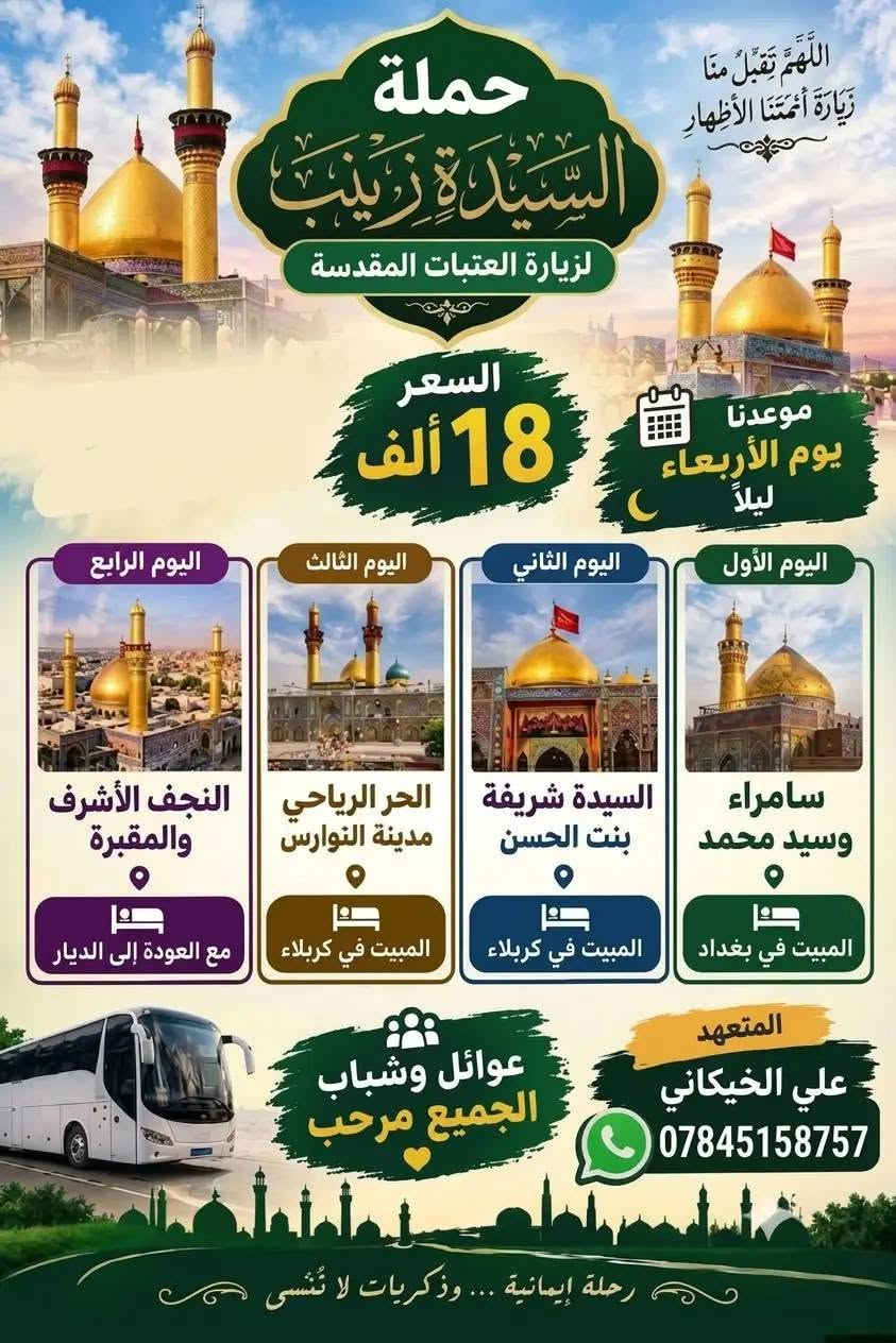 ختار رحلتك ويانه نطلاق يوم ال ربعاء عنوان ناصريه قضيه نواحي حجز ***********

نص مكتوب في الصور:
- حملة السيدة زينب عليكم السلام اليوم الأول: بغداد - العلويه - الشريفة المبيت في كربلاء اليوم الثاني: الحر الرياحي - النوارس المبيت في كربلاء اليوم الثالث: نجف الاشرف - المقبره مع العودة برنامج زيارة السيدة زينب الانطلاق: يوم الاربعاء السعر: 15 الف دينار عراقي المتعهد: علي خيكاني للحجز والاستفسار: ***********
- اللَّهُمَّ تَقَبَّلْ مِنَّا زِيَارَةَ أَئِمَّتِنَا الأَطْهَارِ حملة السيدة زينب لزيارة العتبات المقدسة السعر 18 ألف موعدنا يوم الأربعاء ليلاً اليوم الأول سامراء وسيد محمد المبيت في بغداد اليوم الثاني السيدة شريفة بنت الحسن المبيت في كربلاء اليوم الثالث الحر الرياحي مدينة النوارس المبيت في كربلاء اليوم الرابع النجف الأشرف والمقبرة مع العودة إلى الديار المتعهد علي الخيكاني *********** عوائل وشباب الجميع مرحب رحلة إيمانية... وذكريات لا تُنْسى