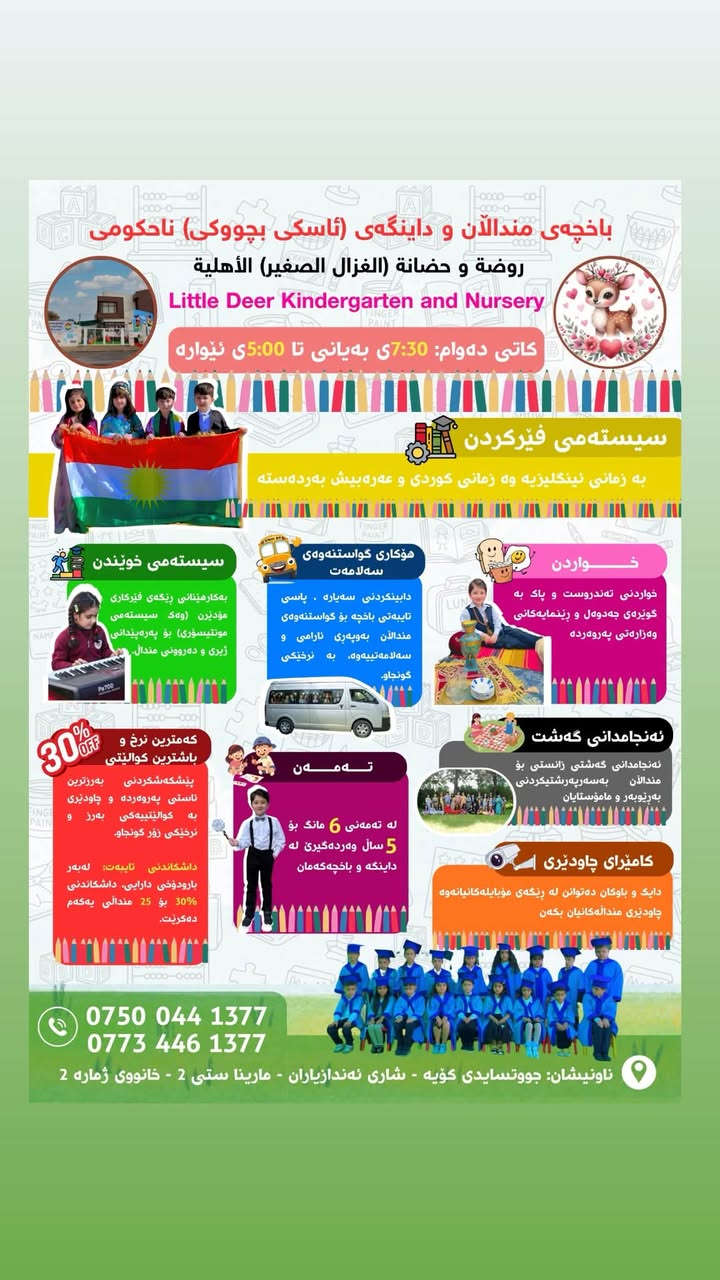 تخفيضات لمدة الشهر الواحد يكون شهريا ١٠٠الف ويا الأكل و كاميرات المراقبة

نص مكتوب في الصور:
- باخچەی مندالان و داینگەی (ئاسکی بچووکى) ناحکومی روضة و حضانة (الغزال الصغير) الأهلية Little Deer Kindergarten and Nursery أوقات الدوام: 7:30 صباحا حتى 5:00 مساءا نظام التدريس باللغة الانكليزية و الكوردية و معهما اللغة العربية أيضا نظام التعليم إتباع أساليب التعليم الحديثة (مثل نظام مونتيسوري) لتنمية القدرات الذهنية والنفسية للطفل.. وسائل النقل تتوفر وسائل نقل آمنة ومريحة للأطفال تحت إشراف متخصص و بأسعار المناسبة الأكل طعام صحي ونظيف وفقا للجدول الزمني و تعليمات وزارة التربية والتعليم القيام بالرحلات القيام بالرحلات العلمية للأطفال بإشراف المدير والمعلمين كاميرات المراقبة يمكن للوالدين في من خلال الموبايل مشاهدة أطفالهم العمر الأعمار من 6 أشهر 5 سنوات مقبولة في الروضة و الحضانة لدينا أقل الأسعار وأفضل الجودة تقديم أعلى مستويات الرعاية والتعليم بجودة عالية وأقل الأسعار. خصم خاص: مراعاة للظروف الاقتصادية، نقدم خصماً بنسبة 30% ولـ 25 طفلاً الأوائل. *********** *********** العنوان: سايدين كوية - مجمع اندازياران - مارينا ستی 2 - رقم الدار 2
- باخچەی مندالان و داینگەی (ئاسکی بچووکى) ناحکومی روضة و حضانة (الغزال الصغير) الأهلية Little Deer Kindergarten and Nursery کاتی دەوام: 7:30ى بەیانی تا 5:00ى ئێواره سیستەمی فێرکردن بە زمانی ئینگلیزییە وه زمانی کوردی و عەرەبی پێش بەردەسته سیستەمی خوێندن بەکارهێنانی رێگەی فێرکاری مۆدێرن (وەک سیستەمی مۆنتیسۆری) بۆ پەروەردەی ژیری و دەروونی مندال هوکاری گواستنهوەی سەلامەت دابینکردنی سەياره . پاسی تایبەتی باخچە بو گواستنهوەی مندالان بەوپەری ئارامی و سەلامەتییەوە، به نرخێکی گونجاو. خواردن خواردنی تەندروست و پاک بە گویرەی جەدوول و رینمایه کانی وەزارەتی پەروەردە ئەنجامدانی گەشت ئەنجامدانی گەشتی زانستی بو مندالان بەسەرپەرشتیكردنی بەزیوبەر و مامۆستایان کامیرای چاودیری دایک و باوکان دەتوانن لە رێگەی مۆبایله کانیانەوە چاودیری منداله كانیان بکن 30% OFF کەمترین نرخ و باشترین كوالیتی پیشکەشکردنی بەرزترین ئاستی پەروەردە و چاودیری به كوالیتییەکی بەرز و نرخیکی زۆر گونجاو. داشکاندنی تایبەت: لەبەر بارودوخی دارایی، داشکاندنی 30% بو 25 مندالی یەکەم دەكرت. تەمەن لە تەمەنی 6 مانگ بو 5 سال وەردەگیری لە دایکە و باخچەکەمان *********** *********** ناونیشان جووتسایدى کۆیە - شاری نەندازیاران - مارینا ستی 2 - خانووی ژماره 2