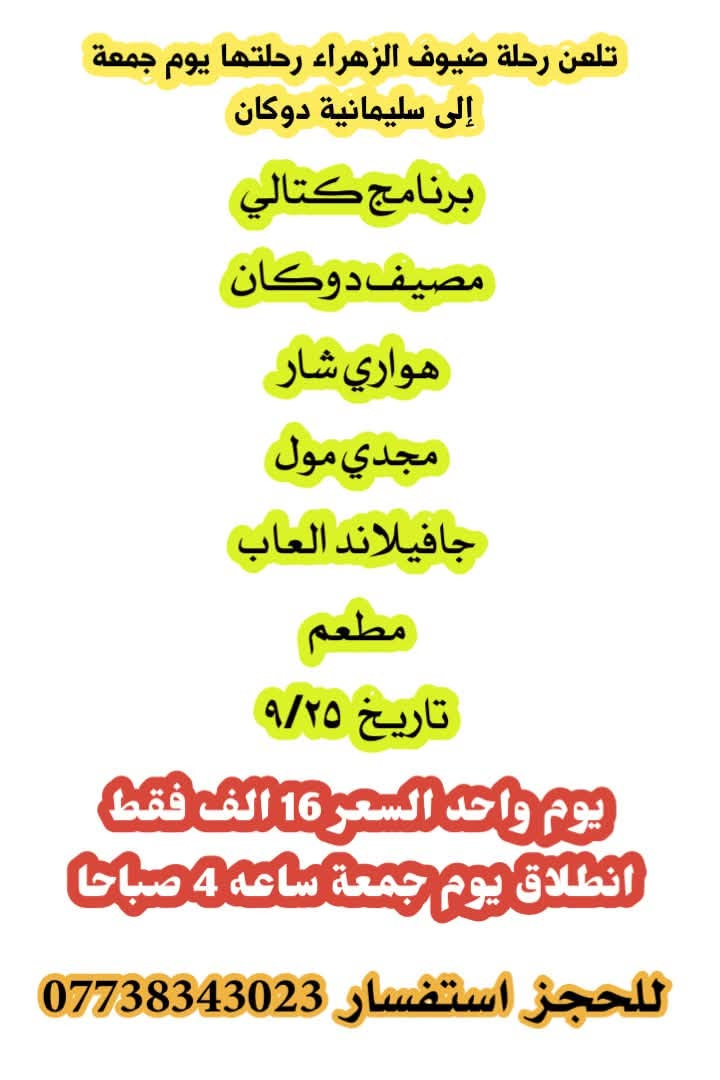 🩷تعلن رحلة ضيوف الزهراء رحلتين هاي اسبوع ان شاءالله🩷

🌷سليمانيه يوم جمعة السعر ١٨ الف فقط يوم واحد 🌷

🌷وكربلاء المقدسة يوم ثلاثاء السعر ٢٦ الف 🌷 

للحجز استفسار *********** واتساب

نص مكتوب في الصور:
- تعلن رحلة ضيوف الزهراء رحلتها يوم جمعة إلى سليمانية دوكان برنامج كتالي مصيف دوكان هواري شار مجدي مول جافيلاند العاب مطعم تاريخ ٩/٢٥ يوم واحد السعر 16 الف فقط انطلاق يوم جمعة ساعه 4 صباحا للحجز استفسار ***********
- تعلن رحلة ضيوف الزهراء إلى كربلاء المقدسة والنجف الاشرف زيارة اربعة أيام مبيت 3 ليالي زيارة أمير المؤمنين ومسجد كوفة زيارة اولاد مسلم ابن عقيل كربلاء المقدسة جوله في باب الاغا سعر تذكرة 26 الف فقط انطلاق يوم ثلاثاء ان شاء الله ساعة 10 باليل للحجز ولاستفسار مراسلة صفحة او اتصال ***********