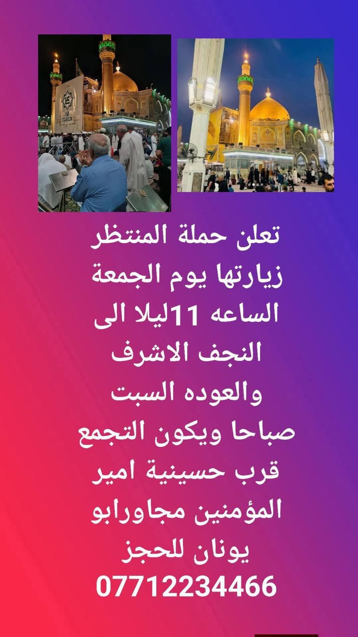 لا توجد تفاصيل

نص مكتوب في الصور:
- تعلن حملة المنتظر زيارتها يوم الجمعة بعد صلاة الفجر الى الامام احمد ابن هاشم والامام الحر وكربلاء المقدسة ويكون التجمع قرب حسينية امير المؤمنين للحجز ***********
- تعلن حملة المنتظر زيارتها يوم الجمعة الساعه 11ليلا الى النجف الاشرف والعوده السبت صباحا ويكون التجمع قرب حسينية امير المؤمنين مجاورابو يونان للحجز ***********