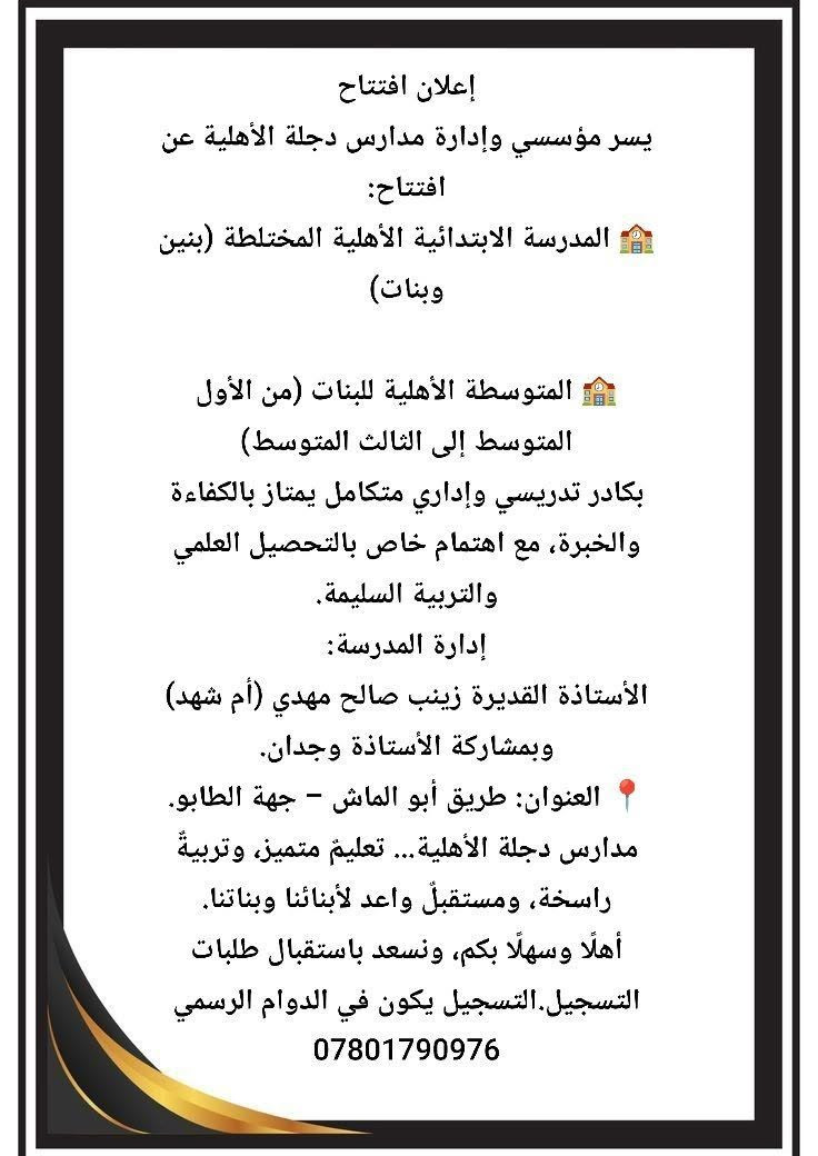 إعلان افتتاح
يسر مؤسسي وإدارة مدارس دجلة الأهلية عن افتتاح:
🏫 مدرسة دجلة الابتدائية الأهلية المختلطة (بنين وبنات)

🏫 متوسطة دجلة الأهلية للبنات (من الأول المتوسط إلى الثالث المتوسط)
بكادر تدريسي وإداري متكامل يمتاز بالكفاءة والخبرة، مع اهتمام خاص بالتحصيل العلمي والتربية السليمة.
إدارة المدرسة:
الأستاذة القديرة زينب صالح مهدي (أم شهد)
وبمشاركة الأستاذة وجدان.
📍 العنوان: طريق أبو الماش – جهة الطابو.
مدارس دجلة الأهلية... تعليمٌ متميز، وتربيةٌ راسخة، ومستقبلٌ واعد لأبنائنا وبناتنا.
أهلًا وسهلًا بكم، ونسعد باستقبال طلبات التسجيل.التسجيل يكون في الدوام الرسمي
***********
