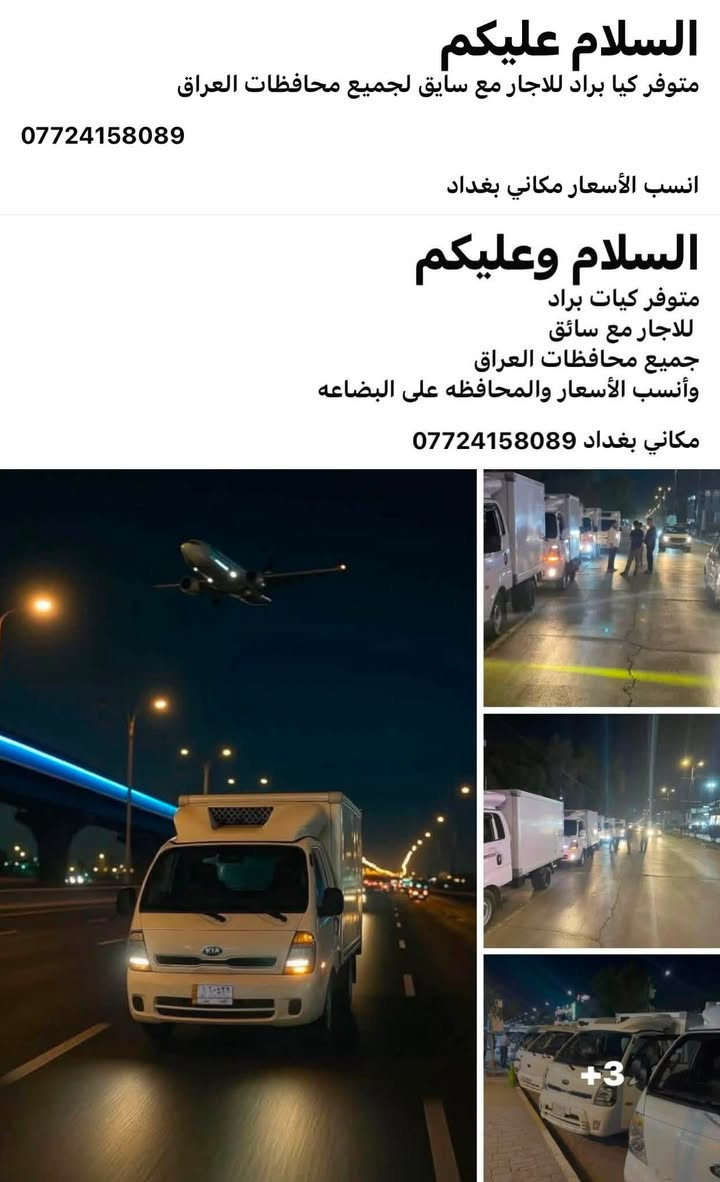 السلام وعليكم
متوفر كيات براد للاجار 
           لجميع محافظات العراق 
بغداد وجميع المحافظات وبل عكس 
نقل كافة الحمولات المبرده والمجمده وبكل ثقة 
اتصل وتدلل وأنسب الأسعار *********** 
واتساب او اتصل

نص مكتوب في الصور:
- ٠٧:٠٦ م
- السلام عليكم
- متوفر كيا براد للاجار مع سايق لجميع محافظات العراق
- ***********
- انسب الأسعار مكاني بغداد
- متوفر كيات براد
- للاجاره مع سائق
- جميع محافظات العراق
- وأنسب الأسعار والمحافظه على البضاعه
- مكاني بغداد ***********
- +3