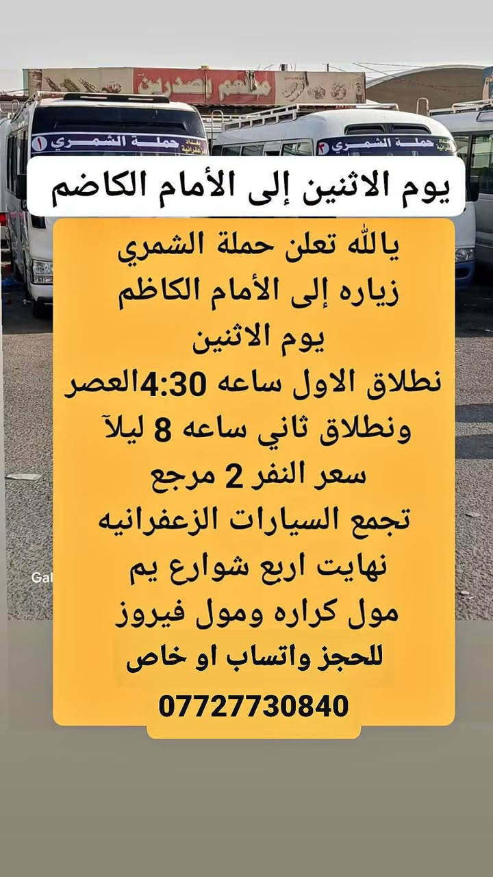 لا توجد تفاصيل

نص مكتوب في الصور:
- زياره إلى كربلاء يوم الاثنين يا الله تعلن حملة الشمري زياره إلى كربلاء يوم الاثنين نطلاق الاول ساعه 4:30 العصر ونطلاق الثاني ساعه 9 ليلا سعر النفر 3 ونص مرجع تجمع السيارات الزعفرانيه نهايت اربع شوارع يم مول كراره ومول فيروز للحجز واتساب او خاص ***********
- يوم الاثنين إلى الأمام الكاضم
- يا لله تعلن حملة الشمري
- زياره إلى الأمام الكاظم
- يوم الاثنين
- نطلاق الاول ساعه 4:30 العصر
- ونطلاق ثاني ساعه 8 ليلاً
- سعر النفر 2 مرجع
- تجمع السيارات الزعفرانيه
- نهايت اربع شوارع يم
- مول كراره ومول فيروز
- للحجز واتساب او خاص
- ***********