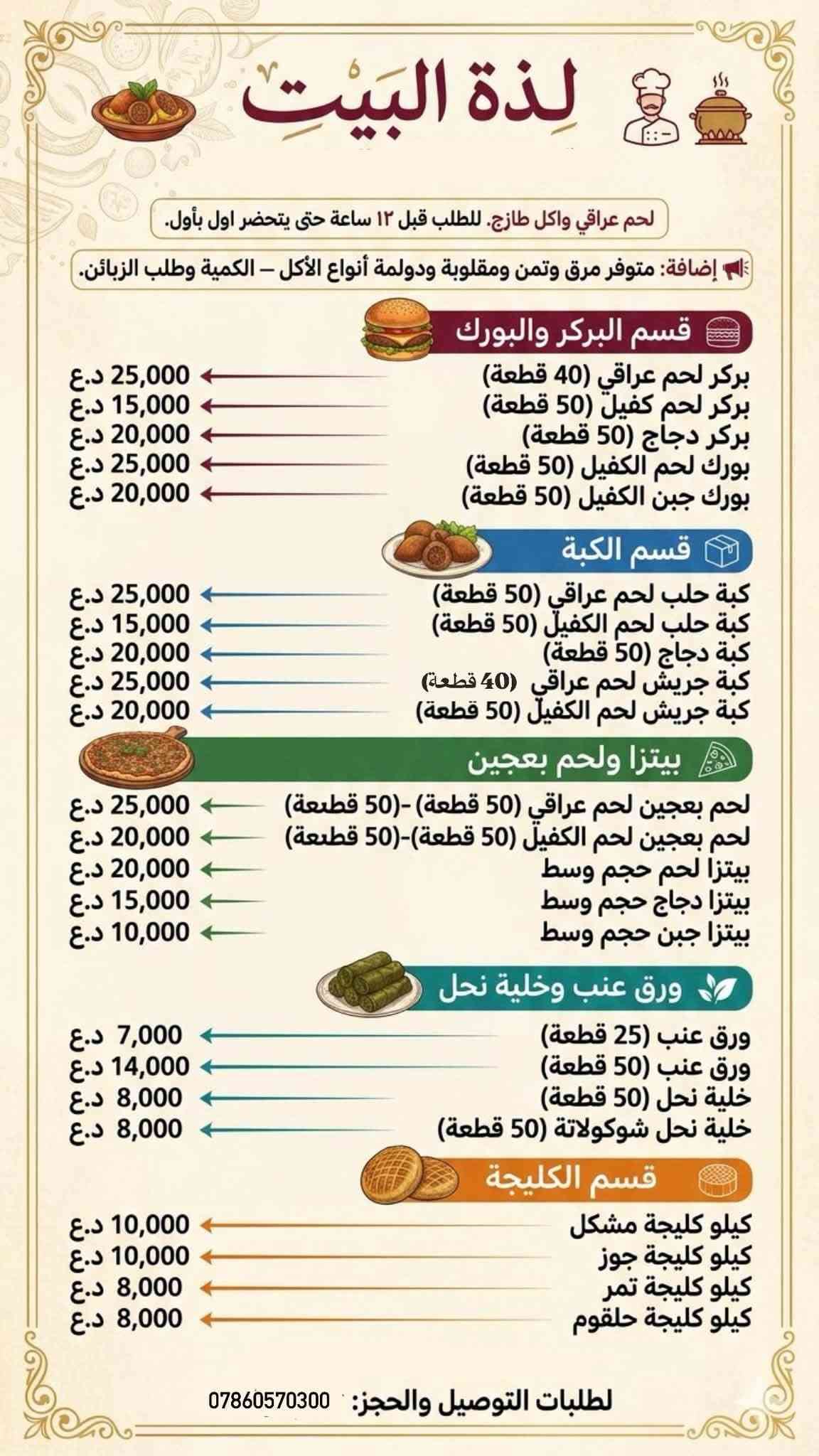 أكل بيتي طازج ومحضّر بحب واهتمام 
نشتغل بالمواد الغذائية العراقية والطازجة
✨الطلب حسب رغبة الزبون والكمية
للطلب والاستفسار***********

نص مكتوب في الصور:
- Yummy
- Meta AI
- لذة البيت لحم عراقي واكل طازج. للطلب قبل ١٢ ساعة حتى يتحضر اول بأول. إضافة: متوفر مرق وتمن ومقلوبة ودولمة أنواع الأكل - الكمية وطلب الزبائن. قسم البركر والبورك بركر لحم عراقي (40 قطعة) 25,000 د.ع بركر لحم الكفيل (50 قطعة) 15,000 د.ع بركر دجاج (50 قطعة) 20,000 د.ع بورك لحم الكفيل (50 قطعة) 25,000 د.ع بورك جبن الكفيل (50 قطعة) 20,000 د.ع قسم الكبة كبة حلب لحم عراقي (50 قطعة) 25,000 د.ع كبة حلب لحم الكفيل (50 قطعة) 15,000 د.ع كبة دجاج (50 قطعة) 20,000 د.ع كبة جريش لحم عراقي (40 قطعة) 25,000 د.ع كبة جريش لحم الكفيل (50 قطعة) 20,000 د.ع بيتزا ولحم بعجين لحم بعجين لحم عراقي (50 قطعة)-(50 قطعة) 25,000 د.ع لحم بعجين لحم الكفيل (50 قطعة)-(50 قطعة) 20,000 د.ع بيتزا لحم حجم وسط 20,000 د.ع بيتزا دجاج حجم وسط 15,000 د.ع بيتزا جبن حجم وسط 10,000 د.ع ورق عنب وخلية نحل ورق عنب (25 قطعة) 7,000 د.ع ورق عنب (50 قطعة) 14,000 د.ع خلية نحل (50 قطعة) 8,000 د.ع خلية نحل شوكولاتة (50 قطعة) 8,000 د.ع قسم الكليجة كيلو كليجة مشكل 10,000 د.ع كيلو كليجة جوز 10,000 د.ع كيلو كليجة تمر 8,000 د.ع كيلو كليجة حلقوم 8,000 د.ع لطلبات التوصيل والحجز: ***********