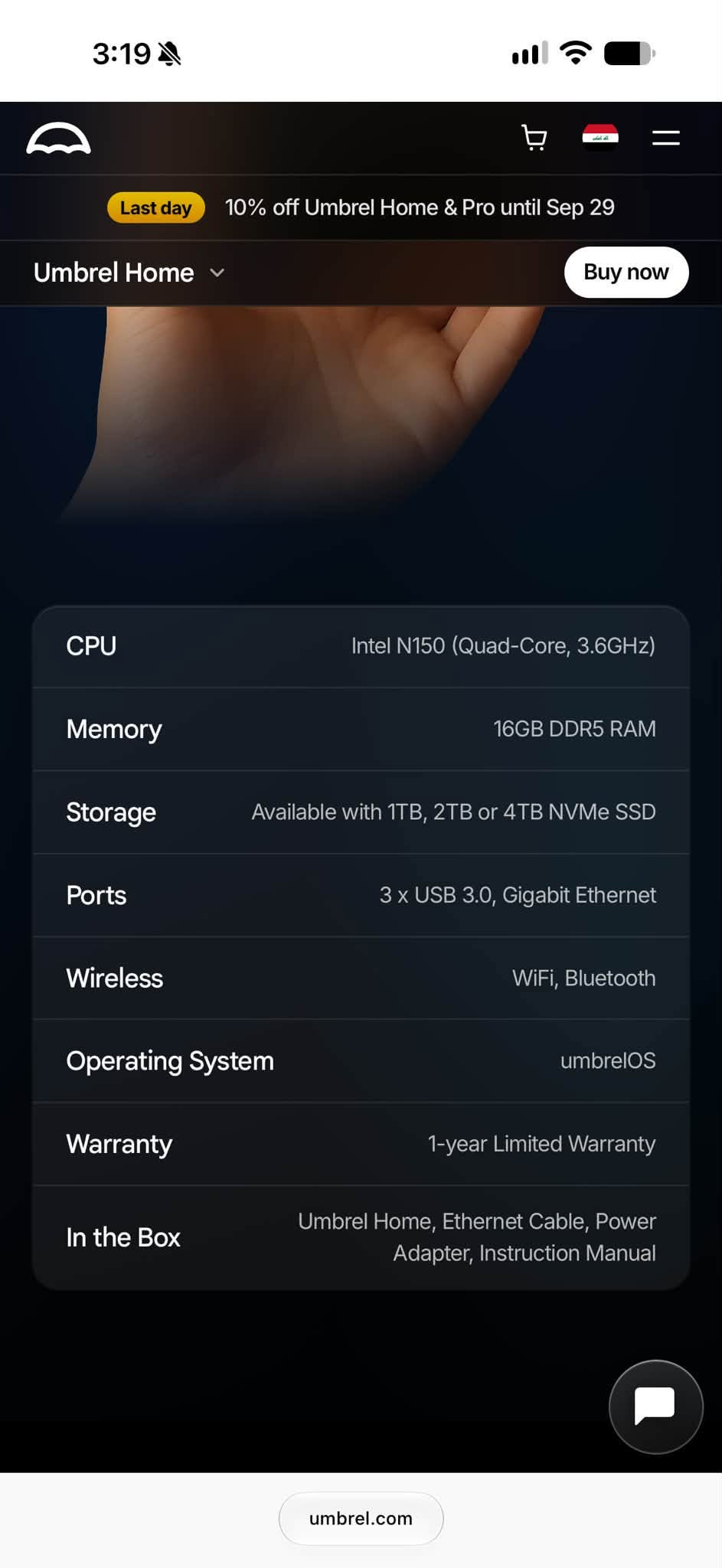 مني pc مواصفاتها جوى
CPU
Intel N150 (Quad-Core, 3.6GHZ)
Memory
16GB DDR5 RAM
Storage, 2TB NVMe SSD
Ports
3 x USB 3.0, Gigabit Ethernet
Wireless
WiFi, Bluetooth
Operating System
umbrelOS

***********
مكاني بصرة توصيل مامتوفر

نص مكتوب في الصور:
- 3:18 Choose your storage size Select the storage size that fits your needs 1TB SSD Storage -$135 2TB SSD Storage 4TB SSD Storage +$180 How much storage is right for you? Shipping FREE Ships now, delivered in 5-8 days Customs duties Included, no extra duties Taxes Included Total $629.10 $699 Add to Cart umbrel.com
- Last day 10% off Umbrel Home & Pro until Sep 29 Umbrel Home Buy now Snappy performance. Quad-core 3.6 GHz Intel N150 CPU. intel N150 Room for everything. Up to 4 TB NVMe SSD. one terabyte two terabytes four terabytes Think big, think fast. 16 GB DDR5 RAM. Silent operation. Active cooling 6W TDP. umbrel.com
- 3:19 Last day 10% off Umbrel Home & Pro until Sep 29 Umbrel Home Buy now CPU Intel N150 (Quad-Core, 3.6GHz) Memory 16GB DDR5 RAM Storage Available with 1TB, 2TB or 4TB NVMe SSD Ports 3 x USB 3.0, Gigabit Ethernet Wireless WiFi, Bluetooth Operating System umbrelOS Warranty 1-year Limited Warranty In the Box Umbrel Home, Ethernet Cable, Power Adapter, Instruction Manual umbrel.com