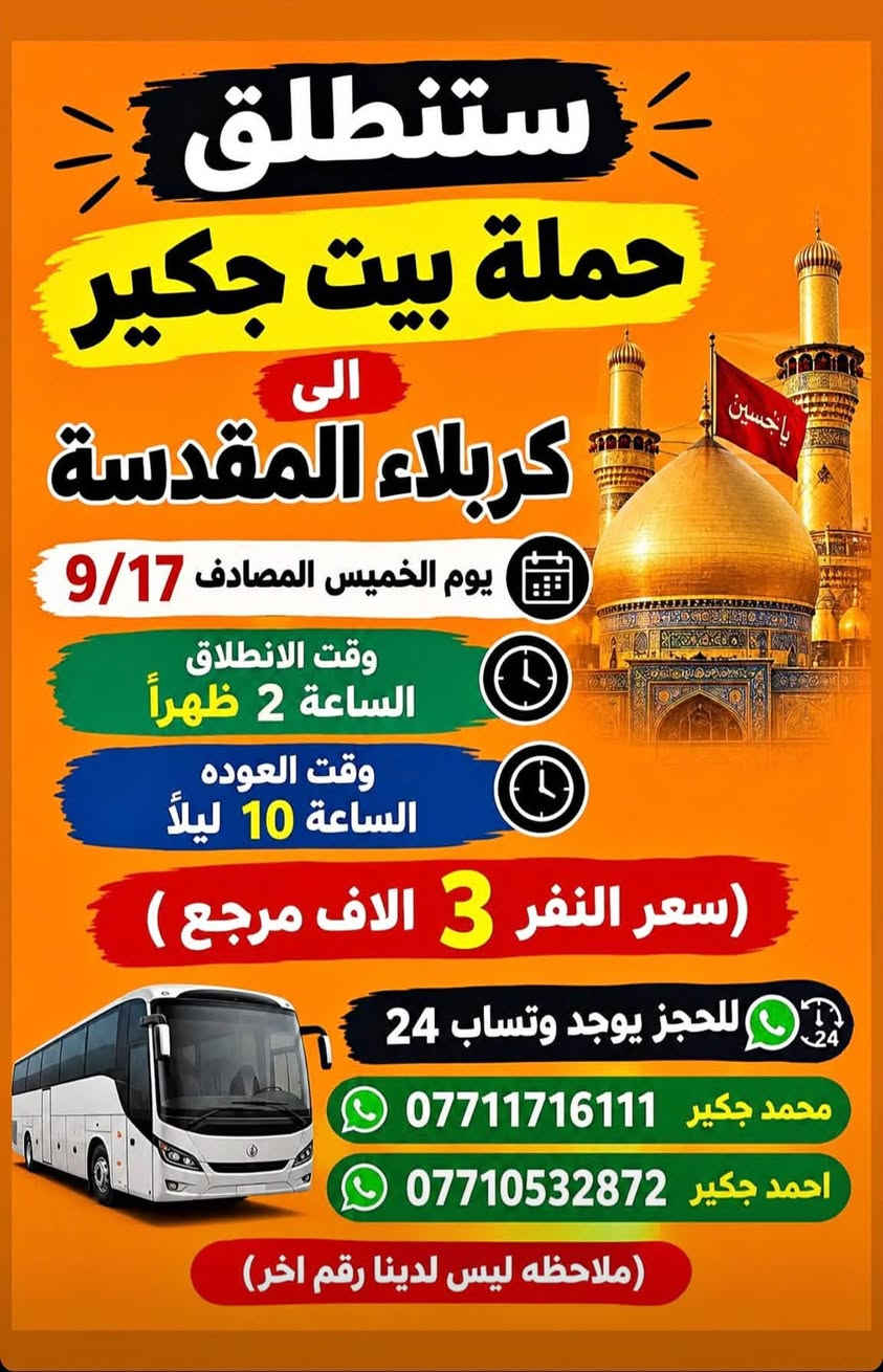 لا توجد تفاصيل

نص مكتوب في الصور:
- ستنطلق حملة بيت جكير إلى الإمام الكاظم (ع) (مجاناً. مجاناً مجاناً) يوم الاربعاء المصادف 9/16 وقت الانطلاق الساعة 5 عصراً وقت العوده الساعة 10 ليلاً الفرع الأول الشعب شارع عدن مقابل محطة عدن الفرع الثاني حي اور حسينيه المصطفى ملاحظة ليس لدينا فرع اخر وليس مسولين على غير حمله للحجز يوجد وتساب 24 *********** احمد جكير *********** محمد جكير
- ستنطلق حملة بيت جكير الى كربلاء المقدسة يوم الخميس المصادف 9/17 وقت الانطلاق الساعة 2 ظهراً وقت العوده الساعة 10 ليلاً سعر النفر 3 الاف مرجع للحجز يوجد وتساب 24 محمد جكير *********** احمد جكير *********** ملاحظه ليس لدينا رقم اخر
- ستنطلق حملة بيت جكير الى كربلاء المقدسة يوم الخميس المصادف 9/17 وقت الانطلاق الساعة 10 ليلاً وقت العوده الساعة 6 صباحاً سعر النفر 3 الاف مرجع للحجز يوجد وستساب 24 محمد جكير | *********** احمد جكير | *********** (ملاحظة ليس لدينا رقم اخر)
- ستنطلق حملة بيت جكير الى النجف الاشرف يوم الخميس المصادف 9/17 وقت الانطلاق الساعة 11 ليلاً وقت العوده الساعة 8 صباحاً سعر النفر 5 الاف مرجع للحجز يوجد وتساب 24 محمد جكير *********** احمد جكير *********** ملاحظه ليس لدينا رقم اخر