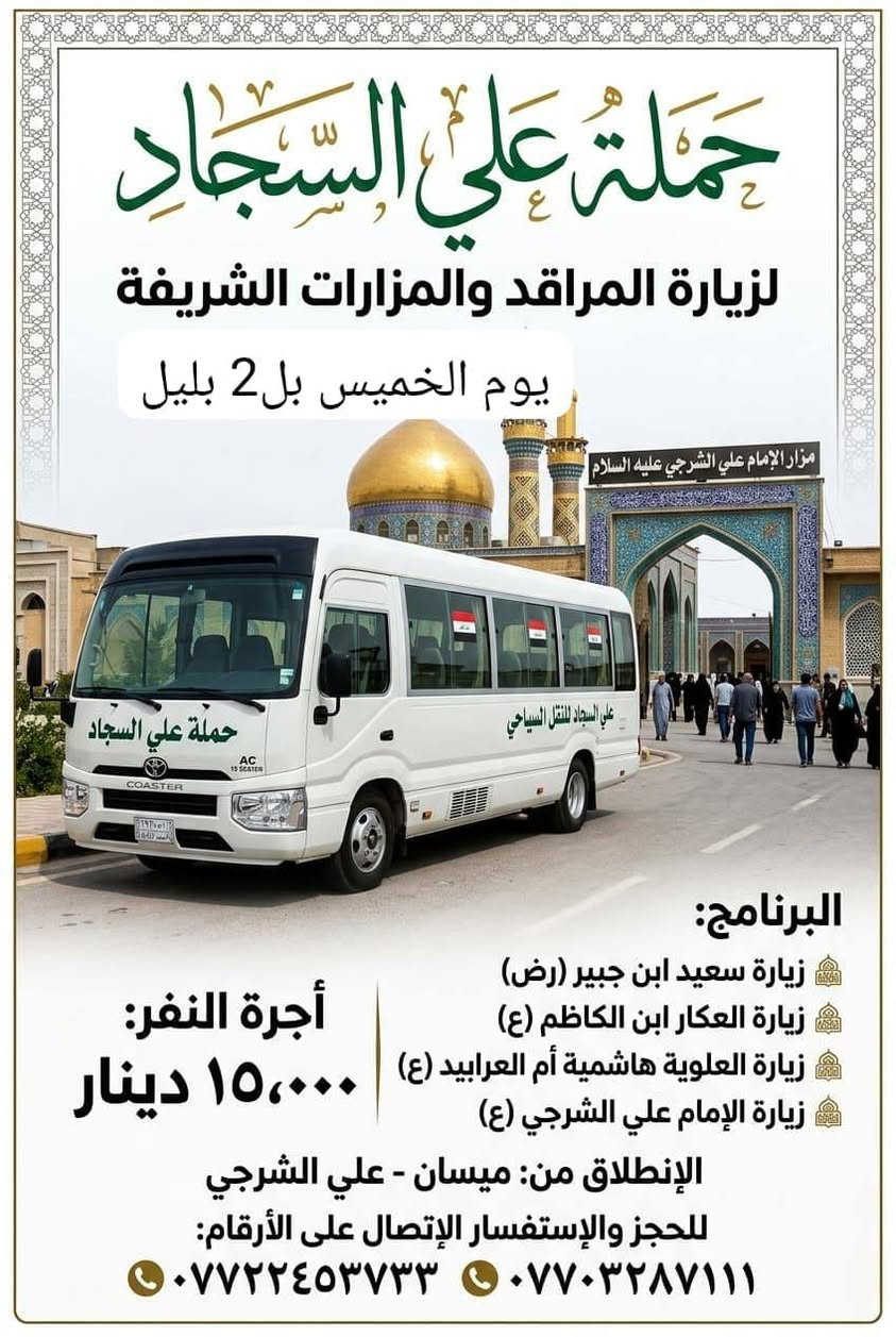 لا توجد تفاصيل

نص مكتوب في الصور:
- حَمْلَة عَلَى السَّجَّاد (ع)
- زيارة دينية جماعية
- يَوْمَ الجُمُعَة | السَّاعَة ٤ صباحا | الإِنْطِلاق
- DEPARTURE 4:00 AM FRIDAY
- مسار الزيارة (VISITATION ROUTE):
- ١. مَرْقَد السَّيِّد حايوسف (Hayousef Shrine)
- ٢. مَرْقَد السَّيِّد كرز الدين (Karz Al-Deen Shrine)
- ٣. مَرْقَد السَّيِّد كَيْطان (Kaytan Shrine)
- ٤. مَرْقَد السَّيِّد عَبَّاس الزَّغَيْر (Abbas Al-Zagheer Shrine)
- ٥. مَرْقَد الصَّيْدَلِيَّة (Al-Saydaliya Shrine)
- ٦. مَرْقَد هَدِيَّة بِنْت الإمام الكَاظِم (Hadiyya bint Imam Al-Kadhim Shrine)
- أجرة النفر: ٧,٠٠٠ دينار عراقي
- (ذهابًا وإيابًا) - (FARE PER PERSON: 7,000 IQD)
- للحجز والاستفسار: (FOR BOOKING & INQUIRIES)
- *********** - ***********
- VIP حملة علي السجاد لزيارة الإمام الرضا برنامج الرحلة الإيمانية قم المقدسة / السيدة معصومة (ع) مشهد المقدسة / الإمام الرضا (ع) زيارة جامع جمكران زيارة الأربعين / العتبة العلوية زيارة ياسر وناصر / نيشابور قدم الإمام الرضا (ع) المدة: ١١ يوم تشمل الحملة: نقل وسكن أجرة النفر: ١٦٠ ألف دينار للحجز والاستفسار *********** أو ***********
- حملة علي السجاد لزيارة المراقد والمزارات الشريفة يوم الخميس بل2 بليل البرنامج: زيارة سعيد ابن جبير (رض) زيارة العكار ابن الكاظم (ع) زيارة العلوية هاشمية أم العرابيد (ع) زيارة الإمام علي الشرجي (ع) أجرة النفر: ١٥,٠٠٠ دينار الإنطلاق من: ميسان - علي الشرجي للحجز والإستفسار الإتصال على الأرقام: *********** ***********
- السلام عليك يا أبا عبد الله الحسين مبيت حملة علي السجاد صوره كربلاء المقدسة الاربعاء مبيت في كربلاء زيارة كربلاء المقدسة ورة صلاة العشاء أجرة 5 الف الحجز والاستفسار الاتصال *********** ***********
- حمله سيد سعدون الأربعاء زيارة كربلاء المقدسة ساعه ٢ الضهر أجرة 5 الاف الحجز والاستفسار الاتصال *********** ***********