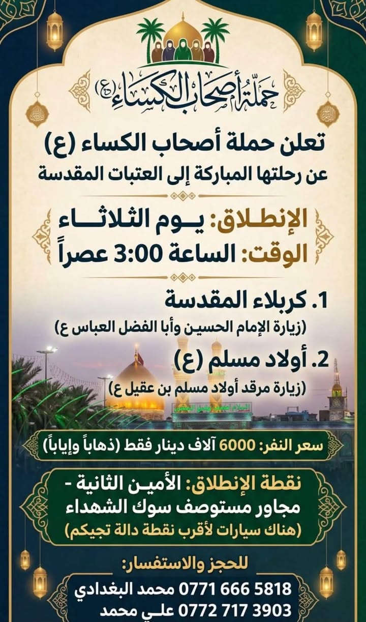 لا توجد تفاصيل

نص مكتوب في الصور:
- حملة أصحاب الكساء (ع)
- لزيارات العتبات المقدسة
- رحلتها يوم الاثنين | الساعة 10:00 مساءً
- الوجهة: النجف الأشرف والكوفة
- سعر النفر: 8000 آلاف
- المرجع: الأمين الثانية
- المكان: مجاور مستوصف سوق الشهداء
- وهناك سيارات أقرب نقطة دالة تجيكم
- للتواصل:
- محمد البغدادي: ***********
- علي محمد: ***********
- تعلن حملة أصحاب الكساء (ع)
- عن رحلتها المباركة إلى العتبات المقدسة
- الإنطلاق: يوم الثلاثاء
- الوقت: الساعة 3:00 عصراً
- 1. كربلاء المقدسة
- (زيارة الإمام الحسين وأبا الفضل العباس ع)
- 2. أولاد مسلم (ع)
- (زيارة مرقد أولاد مسلم بن عقيل ع)
- سعر النفر: 6000 آلاف دينار فقط (ذهاباً وإياباً)
- نقطة الإنطلاق: الأمين الثانية -
- مجاور مستوصف سوك الشهداء
- (هناك سيارات لأقرب نقطة دالة تجيكم)
- للحجز والاستفسار:
- *********** محمد البغدادي
- *********** علي محمد
