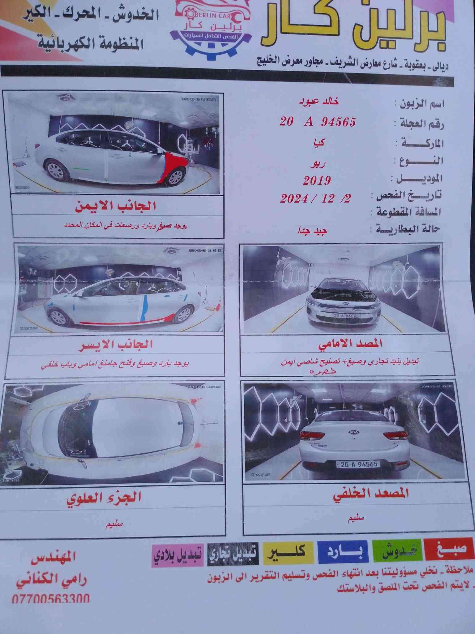كيه ريو  وارد امريكي 2019 ضرر بسيط كير ومحرك مكفول 1600 شاشه كامره دواره فول تحكم استيرن نظام اسبورت وعادي ليبل واحد بيه بنيد تبديل وجامرلغ صبغ رقم وسنويه جديد باسمي السعر105 وبيه مجال والسونار مرفق العنوان بعقوبه واذا امراوس  الانترا او كورلا20او21 ونتوالم ع فرق ان شاءالله ++++الخاص مفتوح

نص مكتوب في الصور:
- برلين كار
- ديالى - بعقوبة - شارع معارض الشريف - مجاور معرض الخليج
- الخدوش - المحرك - الكير
- المنظومة الكهربائية
- اسم الزبون : خالد عبود
- رقم العجلة : 20 A 94565
- الماركة : كيا
- النوع : ريو
- الموديل : 2019
- تاريخ الفحص : 2024 / 12 / 2
- المسافة المقطوعة :
- حالة البطارية : جيد جدا
- الجانب الايمن
- يوجد صبغ وبارد ورصعات في المكان المحدد
- الجانب الايسر
- يوجد بارد وصبغ وفتّح جامع امامي وباب خلفي
- المصد الامامي
- تبديل بنيد تجاري وصبغ + تصليح شاصي ايمن
- ذچره
- الجزء العلوي
- سليم
- المصعد الخلفي
- صبغ خدوش بارد كلير تبديل تجاري تبديل بلادي
- ملاحظة - نخلي مسؤوليتنا بعد انتهاء الفحص وتسليم التقرير الى الزبون
- لايتم الفحص تحت الملصق والبلاستك
- المهندس
- رامي الكناني
- ***********