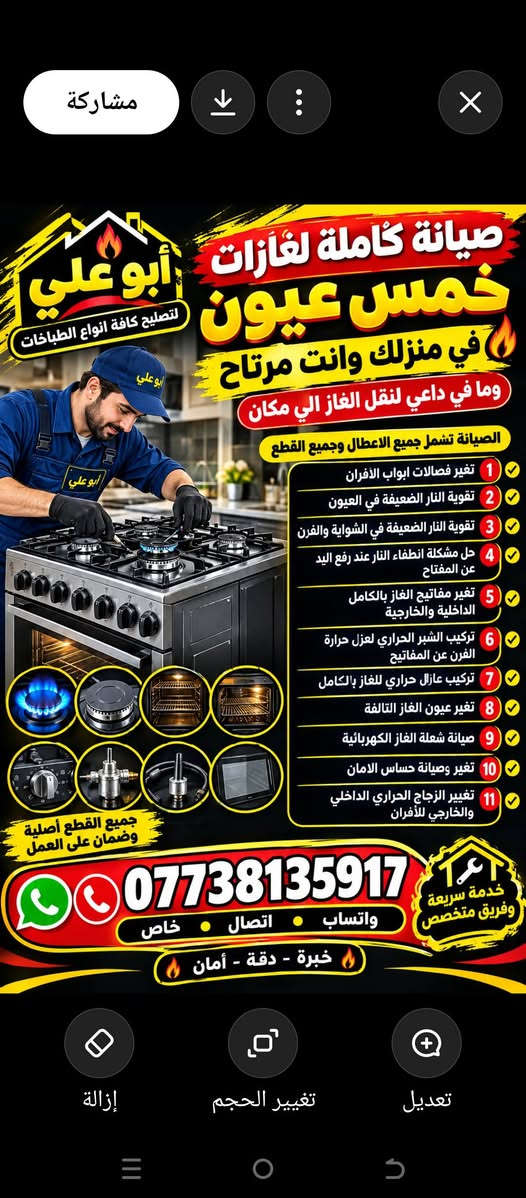 اعمل صيانة كاملة لغازات خمس عيون في منزلك وانت مرتاح وما في داعي لنقل الغاز لاي مكان
والصيانة تشمل جميع الاعطال وجميع القطع 
١: تغير فصالات ابواب الافران
٢: تقوية النار الضعيفة في العيون
٣: تقوية النار الضعيفة في الشواية والفرن
٤: حل مشكلة انطفاء النار عند رفع اليد عن المفتاح
٥: تغير مفاتيح الغاز بالكامل الداخلية والخارجية
٦: تركيب الشبر الحراري لعزل حرارة الفرن عن المفاتيح 
٧: تركيب عازل حراري للغاز بالكامل 
٨: تغير عيون الغاز التالفة 
٩: صيانة شعلة الغاز الكهربائية 
١٠: تغير وصيانة حساس الامان 
١١: تغير الزجاج الحراري الداخلي والخارجي للافران***********

نص مكتوب في الصور:
- السلام عليكم وياكم ابو علي لتصليح كافه انواع الطباخات وتنظيف وتبديل تصليح جميع الأعطال تنظيف كامل للطبخات تبديل القطع التالفة فحص شامل واحترافي جميع أنواع الطباخات غاز - كهرباء - سيراميك واتساب واتصال وخاص ***********
- مشاركة صيانة كاملة لغازات خمس عيون في منزلك وانت مرتاح وما في داعي لنقل الغاز الي مكان الصيانة تشمل جميع الاعطال وجميع القطع 1 تغير فصلات ابواب الأفران 2 تقوية النار الضعيفة في العيون 3 تقوية النار الضعيفة في الشواية والفرن 4 حل مشكلة انطفاء النار عند رفع اليد عن المفتاح 5 تغير مفاتيح الغاز بالكامل الداخلية والخارجية 6 تركيب الشبر الحراري لعزل حرارة الفرن عن المفاتيح 7 تركيب عازل حراري للغاز بالكامل 8 تغير عيون الغاز التالفة 9 صيانة شعلة الغاز الكهربائية 10 تغير وصيانة حساس الامان 11 تغيير الزجاج الحراري الداخلي والخارجي للأفران أبو علي لتصليح كافة انواع الطباخات جميع القطع أصلية وضمان على العمل خدمة سريعة وفريق متخصص *********** واتساب اتصال خاص خبرة - دقة - أمان إزالة تغيير الحجم تعديل