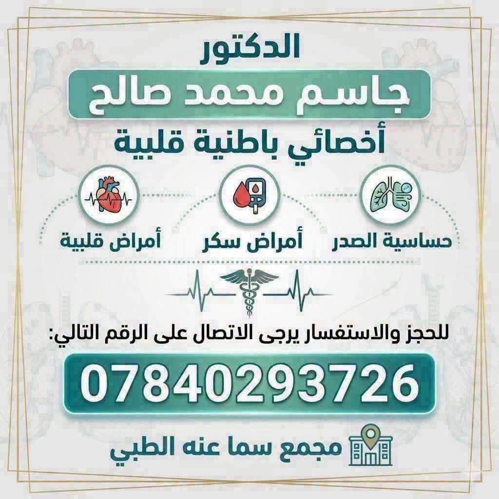 #الاطباء المتواجدون يوم غداا  (الخميس )   في مجمع سما عنه الطبي 😍😍😍
💥💥💥💥💥
الدكتور 
( جاسم محمد صالح ) 
اخصائي باطنية _قلبية _ امراض السكر _ القلبية _امراص الانفسية وحساسية الصدر 
للحجز والاستفسار الاتصال على 
*********** 
⭐⭐⭐⭐⭐😁
🛑🛑 الدكتورة 
( فرح عبد المنعم عبد الله )
للامراض النسائية ،العقم ،رعاية الحوامل وامراض الثدي 
حاصلة على (دبلومه كفاءة) للامواج فوق الصوتية الاساسية والمتقدمة  في الامراض النسائية والحوامل من قبل (الجمعية الامريكية للتعليم في مصر ) 
للحجز الاتصال على
 ***********
🛑🛑🛑🛑
الدكتور 
(مصطفى عبدالصمد الهاشمي)
اختصاص (بورد ) في طب الاعصاب وامراض الدناغ والحبل الشوكي والاعصاب والعضلات 
للحجز والاستفسار الاتصال على 
***********

العنوان / مجمع سما عنه الطبي-مجاور صيدلية سما عنه - مقابل السوق الاول

نص مكتوب في الصور:
- مجمع سما عنا الطبي د. مصطفى عبد الصمد الهاشمي اختصاص طب الجملة العصبية خدمات مجمع سما عنه الطبي في الجملة العصبية تشخيص وعلاج أمراض الدماغ والجهاز والجهاز العصبي الصداع النصفي والصداع المزمن الأمراض العصبية التنكسية (الباركنسون، الزهايمر) آلام العمود الفقري والأعصاب الطرفية الصرع واضطرابات النشاط الكهربائي للدماغ اضطرابات النوم والأرق NEW رقم الحجز: 078682990 تشخيص دقيق وعلاج حديث لحياة أفضل لماذا تختار مجمع سما عنه الطبي؟ خبرة طبية متخصصة استخدام أحدث التقنيات رعاية شخصية واهتمام كامل خطة علاجية تناسب حالتك العنوان: مجمع الفهد التجاري قرب سوق الاول
- الدكتور جاسم محمد صالح أخصائي باطنية قلبية أمراض قلبية أمراض سكر حساسية الصدر للحجز والاستفسار يرجى الاتصال على الرقم التالي: *********** مجمع سما عنه الطبي