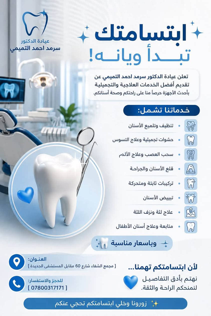 ✨ ابتسامتك تبدأ ويانه! ✨🦷
تعلن عيادة الدكتور سرمد احمد التميمي عن تقديم أفضل الخدمات العلاجية والتجميلية بأحدث الأجهزة حرصًا منا على راحتكم وصحة أسنانكم.

🔹 خدماتنا تشمل:
• تنظيف وتلميع الأسنان
• حشوات تجميلية وعلاج التسوس
• سحب العصب وعلاج الألم
• قلع الأسنان والجراحة
• تركيبات ثابتة ومتحركة
• تبييض الأسنان
• علاج لثة ونزف اللثة
• متابعة وعلاج أسنان الأطفال
وباسعار مناسبة 💙🦷✨

📍 العنوان: [ مجمع الشفاء شارع 60 مقابل المستشفى الجديدة ]
📞 للحجز والاستفسار: [ ***********]

🌟 لأن ابتسامتكم تهمنا… نهتم بأدق التفاصيل لنمنحكم الراحة والثقة.
زورونا وخلي ابتسامتكم تحچي عنكم
