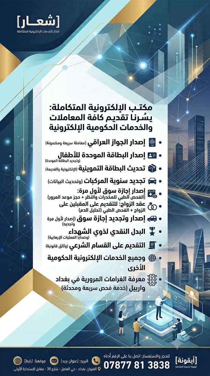 لا توجد تفاصيل

نص مكتوب في الصور:
- [شعار] ابتكار للخدمات الإلكترونية المتكاملة مكتب الإلكترونية المتكاملة: يسرُّنا تقديم كافة المعاملات والخدمات الحكومية الإلكترونية إصدار الجواز العراقي (معاملة سريعة ومضمونة) إصدار البطاقة الموحدة للأطفال (وتجديد البطاقة الموحدة) تحديث البطاقة التموينية (الإلكترونية والقديمة) تحديث البيان السنوي (للرعاية الاجتماعية) تحديث رواتب المتقاعدين (تسريع وتسهيل) تجديد سنوِية المركبات (وتحديث البيانات) إصدار وتجديد إجازة سوق (إصدار لأول مرة وتجديد) البدل النقدي لذوي الشهداء (ضحايا العمليات الإرهابية) التقديم على القسام الشرعي (وثائق قانونية) وجميع الخدمات الإلكترونية الحكومية الأخرى معرفة الغرامات المرورية في بغداد واربيل (خدمة فحص سريعة ومحدثة) للحجز والاستفسار: اتصل بنا على الرقم أدناه البريد: [عنوان بريد] موقعنا: [رابط] *********** [أيقونة] أرقونه للبرمجة المتكاملة
- [شعار]
- ابتكار للخدمات الإلكترونية المتكاملة
- مكتب الإلكترونية المتكاملة:
- يسُرنا تقديم كافة المعاملات والخدمات الحكومية الإلكترونية
- إصدار الجواز العراقي (معاملة سريعة ومضمونة)
- إصدار البطاقة الموحدة للأطفال (وتجديد البطاقة الموحدة)
- تحديث البطاقة التموينية (الإلكترونية والقديمة)
- تجديد سنوية المركبات (وتحديث البيانات)
- إصدار إجازة سوق لأول مرة: (الفحص الطبي للمخدرات والنظر + حجز موعد المرور)
- عقد الزواج: للتقديم على المقبلين على الزواج + الفحص الطبي (تحليل الدم)
- إصدار وتجديد إجازة سوق (إصدار لأول مرة وتجديد)
- البدل النقدي لذوي الشهداء (ضحايا العمليات الإرهابية)
- التقديم على القسام الشرعي (وثائق قانونية)
- وجميع الخدمات الإلكترونية الحكومية الأخرى
- معرفة الغرامات المرورية في بغداد واربيل (خدمة فحص سريعة ومحدثة)
- [أيقونة] للخدمات الإلكترونية المتكاملة للحجز والاستفسار: اتصل بنا على الرقم أدناه
- ***********
- البريد: [عنوان بريد]
- موقعنا: [رابط]
- العنوان: بغداد - حي العامل - شارع 30 - مقابل الاستدارة الأولى
- يُسرنا تقديم كافة المعاملات والخدمات الحكومية الإلكترونية
- • البدل النقدي لذوي الشهداء (وضحابا العمليات الإرهابية)
- • الخدمات التعاقدية الشاملة: (الخدمات التعاقدية ومحدثة)
- • العقود المرورية: (العقد المروري الموحد لنقل ملكية المركبة + الحجز الإلكتروني لمديرية المرور بحسب اختيار المتقدم)
- • العقود العادية: (عقود ضمان بيع بين البائع والمشتري لضمان الحقوق وتوثيق المعاملات)
- [أيقونة] للحجز والاستفسار: اتصل بنا على الرقم أدناه