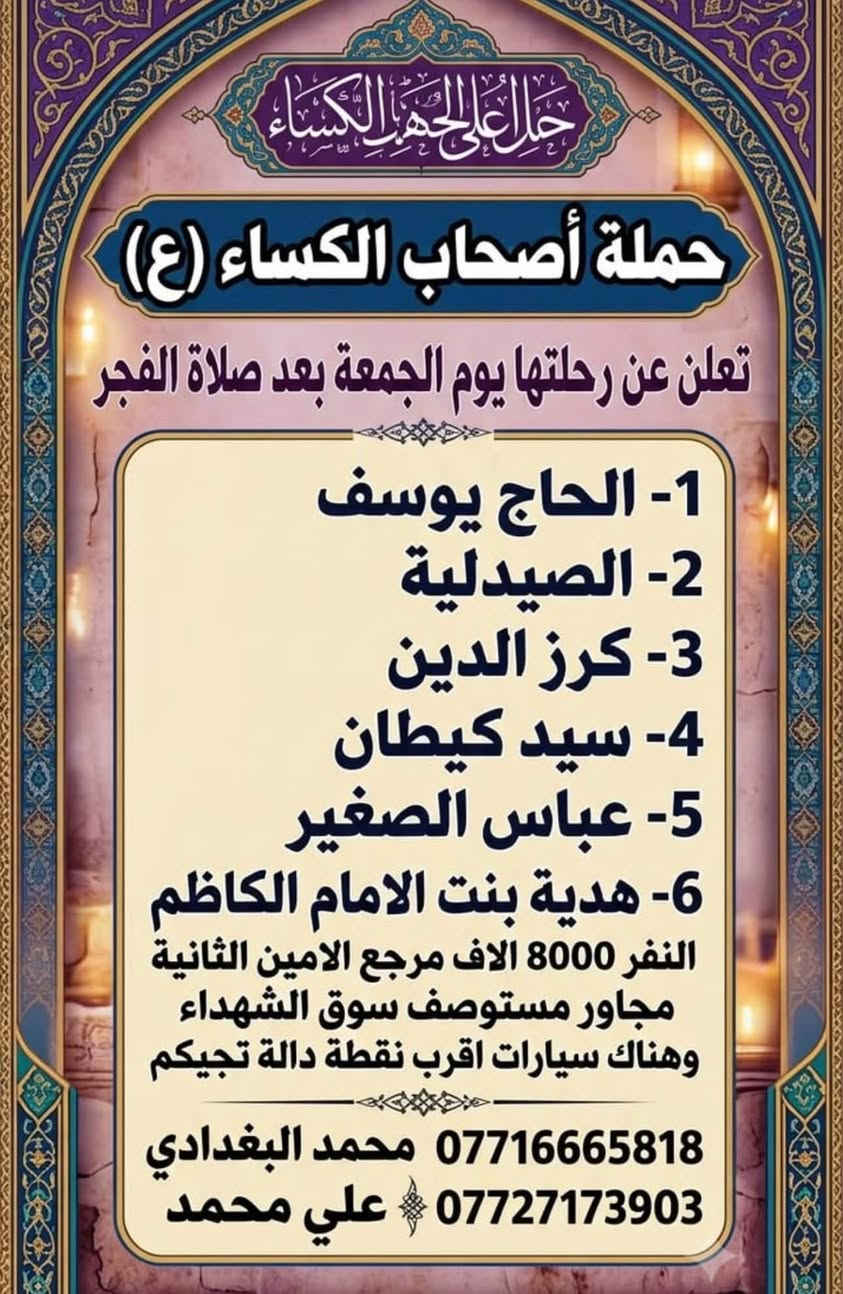لا توجد تفاصيل

نص مكتوب في الصور:
- حملة أصحاب الكساء (ع)
- تعلن حملة أصحاب الكساء (ع)
- رحلتها يوم الجمعة بعد صلاة الظهر
- 1 - الحمزة (ع)
- 2 - القاسم (ع)
- السلام عليك يا خامس أصحاب الكساء
- 3 - علي ابن الحسين (ع)
- 4 - العلوية شريفة
- مقلة أصحاب الكساء (ع)
- النفر: 7000 دينار
- مرجع الأمين الثانية
- مرجع الأمين الثانية مجاور مستوصف سوك الشهداء
- وهناك سيارات أقرب نقطة دالة تجيكم
- للججز والاستفسار:
- *********** - محمد البغدادي
- *********** - على محمد
- جلاء على الحزن الكساء
- تعلن عن رحلتها يوم الجمعة بعد صلاة الفجر
- 1- الحاج يوسف
- 2- الصيدلية
- 3- كرز الدين
- 4- سيد كيطان
- 5- عباس الصغير
- 6- هدية بنت الامام الكاظم
- النفر 8000 الاف مرجع الامين الثانية
- مجاور مستوصف سوق الشهداء
- وهناك سيارات اقرب نقطة دالة تجيكم
- *********** محمد البغدادي
- *********** علي محمد
- تعلن الحملة عن رحلتها المباركة
- يوم الجمعة بعد صلاة الفجر
- محطات الزيارة
- 1- علي الشرجي
- 2- علي الغربي
- 3- سيد شاطي
- 4- سعيد ابن جبير
- 5- العكـــــار
- 6- المحســـــــن
- 7- خطوة الامام المهدي
- النفر: 15 ألف
- الموقع: مرجع الأمين الثانية (مجاور مستوصف سوق الشهداء)
- (توجد سيارات أقرب نقطة دالة تجيكم)
- لللحجز والاستفسار
- محمد البغدادي: ***********
- علي محمــــــــد: ***********