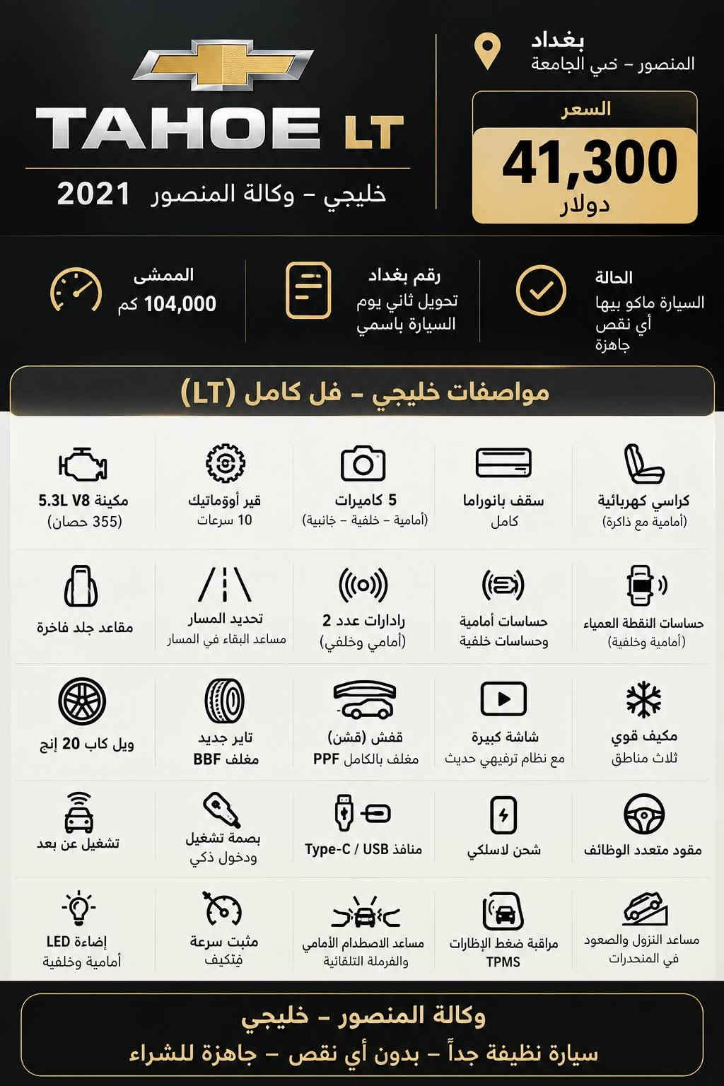 🚨 للبيع تاهو LT خليجي موديل 2021 🚨
🔹 وكالة المنصور
🔹 5.3 V8 – 355 حصان
🔹 ممشى 104,000 كم
🔹 فل كامل LT
🔹 سقف بانوراما
🔹 5 كاميرات
🔹 كشنات كهرباء جلد
🔹 تحديد مسار
🔹 حساسات أمامية وخلفية
🔹 رادارين أمامي وخلفي
🔹 ويل كب 20 إنج
🔹 تايرات جديدة مغلفة BBF
🔹 السيارة مغلف PPF
🔹 السيارة ما بيها أي نقص، جاهزة
🔹 باسمي، رقم بغداد، تحويل ثاني يوم

📍 الموقع: بغداد – المنصور – حي الجامعة

💰 السعر: 41,300$

للمهتمين والجادين، السيارة جاهزة للفحص والمعاينة.

*********** واتس اب

نص مكتوب في الصور:
- TAHOE LT
- وكالة المنصور - خليجية 2021
- مكينة 5.3L V8
- 355 حصان - 10 سرعات
- 5 كاميرات
- (أمامية - خلفية - جانبية)
- فتحة سقف بانوراما كاملة
- كشنات كهرباء
- (أمامية) مع ذاكرة
- داخل جلد فاخر
- تحديد مسار
- مساعد البقاء في المسار
- حساسات أمامية وخلفية
- ويل كاب 20 إنش
- تاير جديد مغلف BBF
- بغداد - المنصور
- حي الجامعة
- خليجية
- وكالة المنصور
- موديل
- 2021
- للاستفسار
- عمّان Amman Province
- بغداد المنصور - حي الجامعة السعر 41,300 دولار الممشى 104,000 كم رقم بغداد تحويل ثاني يوم السيارة باسمي الحالة السيارة ماكو بيها أي نقص جاهزة مواصفات خليجي - فل كامل (LT) مكينة V8 5.3L (355 حصان) قير أوؤوماتيك 10 سرعات 5 كاميرات (أمامية - خلفية - جانبية) سقف بانوراما كامل كراسي كهربائية (أمامية مع ذاكرة) مقاعد جلد فاخرة تحديد المسار مساعد البقاء في المسار رادرات عدد 2 (أمامي وخلفي) حساسات أمامية وحساسات خلفية حساسات النقطة العمياء (أمامية وخلفية) ويل كاب 20 إنج تاير جديد مغلف BBF قفش (قشن) مغلف بالكامل PPF شاشة كبيرة مع نظام ترفيهي حديث مكيف قوي ثلاث مناطق تشغيل عن بعد بصمة تشغيل ودخول ذكي منافذ USB / Type-C شحن لاسلكي مقود متعدد الوظائف إضاءة LED أمامية وخلفية مثبت سرعة دْتكيف مساعد الاصطدام الأمامي والفرملة التلقائية مراقبة ضغط الإطارات TPMS مساعد النزول والصعود في المنحدرات وكالة المنصور - خليجي سيارة نظيفة جداً - بدون أي نقص - جاهزة للشراء