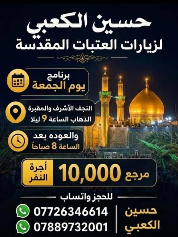 لا توجد تفاصيل

نص مكتوب في الصور:
- سعر النفر 5000 د.ع. مرجع حملة حسين الكعبي يوم الخميس زيارة كربلاء المقدسة العوده ساعه 2 ونص انطلاق الرحلة بعد صلاة المغرب للحجز والاستفسار *********** *********** حسين الكعبي
- حسين الكعبي لزيارات العتبات المقدسة برنامج يوم الجمعة النجف الأشرف والمقبرة الذهاب الساعة 9 ليلا والعوده بعد الساعة 8 صباحاً مرجع 10,000 أجرة النفر للحجز واتساب *********** حسين الكعبي ***********