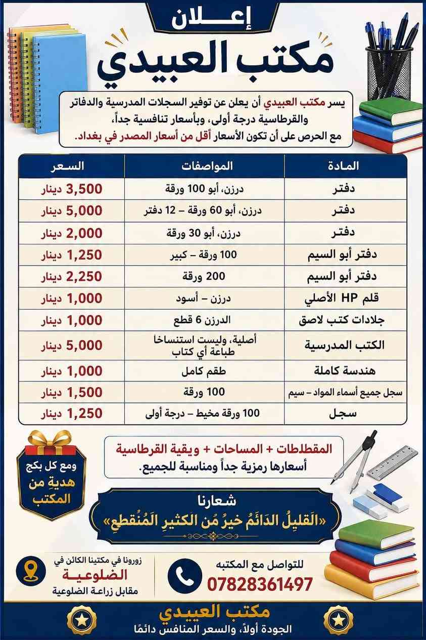 أعلان يعلن مكتب العبيدي عن توفير سجلات مدرسيه درجه أولى ودفاتر وبأسعار تنافسيه بحيث يكون سعر الدفتر من الفئات المذكوره شرط أقل من اسعار المصدر بغداد......
...................... اعلان إعلان إعلان........... .......

درزن دفتر ابو ١٠٠ ورقه                          ٤٠٠٠ الف
درزن دفاتر ابو ٦٠. ورقه   ١٢دفتر            ٥٠٠٠ الف    
درزن دفاتر ابو ٣٠. ورقه                         ٢٥٠٠الف 
دفتر ابو السيم ١٠٠ورقه الكبير.                 ١٥٠٠٠
دفتر ابو السيم ٢٠٠ ورقة                           ٢٥٠٠
درزن قلم الاصلي Hp  الاسود.                  ١٠٠دينار
درزن جلادات كتب  لاصق الدرزن ٦قطع     ١٠٠٠دينار
كتب مدرسيه الأصليه وليس استنساخ الاصلي طباعه  اي كتاب ب ٥٠٠٠الف دينار 
هندسه كامله.           ب١٠٠٠ الف
المقطاطات+ والمساحات + وبقيه القرطاسية أسعارها رمزية جداً  
شعارنا( القليلَ الدَّائمَ خَيرٌ مِن الكثيرِ المُنقطِعِ) 
وتكون مع كل بكج  هديه من المكتب
زورونا في مكتبنا الكائن في الضلوعيه مقابل زراعة الضلوعيه لتواصل مع المكتبه /*********** 
.

ملاحظه // يوجد توصيل إلى جميع محافظات العراق  .
