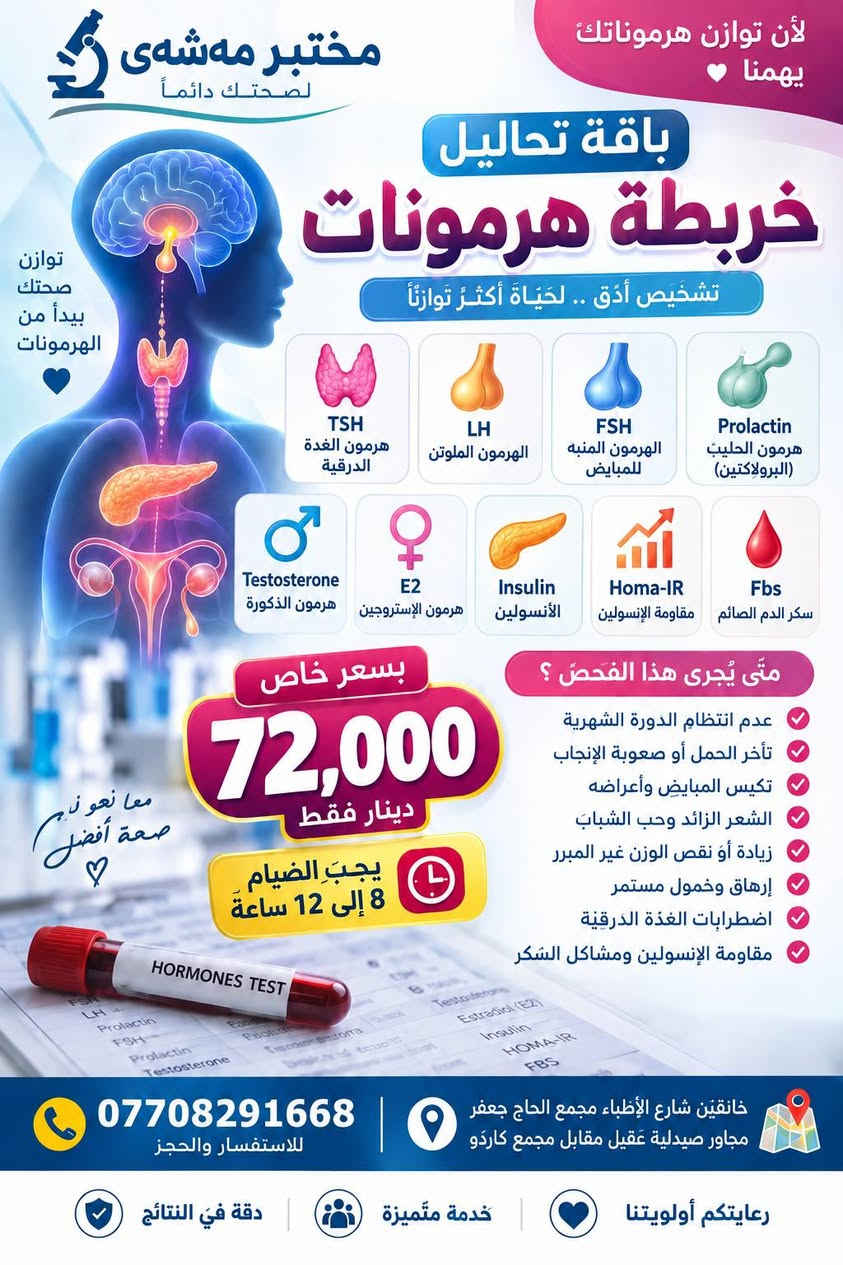 لا توجد تفاصيل

نص مكتوب في الصور:
- مختبر مهشَى د دقة النتائج ... نهتم بصحتكم عرض تحاليل مهمة صحة أفضل ... لحياة أفضل تشمل الفحوصات التالية Ferritin فيريتين مخزون الحديد في الجسم يكشف نقص الحديد قبل ظهور الأعراض 01 Iron الحديد يقيس مستوى الحديد في الدم لتحديد وجود نقص حديد 02 CBC صورة دم كاملة يكشف فقر الدم والعدوى وحالات عديدة 03 دقة عالية نتائج موثوقة لصحتك تهمنا لأي الأعراض يجري هذا التحليل ؟ التعب والإرهاق العام دوخة أو دوار شعور بالصداع المتكرر شحوب الوجه أو الجسم خفقان في القلب ضعف التركيز ونقص الذاكرة ضيق تنفس عند المجهود فقدان الشهية أو نقص الوزن السعر المميز 17,000 دينار فقط عرض شامل 3 تحاليل لصحتك وراحة بالك لماذا تختار مختبر مهشَى ؟ إشراف نخبة من المختصين نتائج سريعة في نفس اليوم نتائج دقيقة 100% أحدث الأجهزة والتقنيات للاستفسار والحجز *********** صحتك أولويتنا خانقين - شارع الأطباء مجمع الحاج جعفر مجاور صيدلية عقيل مقابل مجمع كاردو مختبر مهشَى فريق مختص وذو خبرة عالية فحوصات شاملة ومتنوعة جودة عالية تضمن ثقتك نهتم بصحتك ونمنحك الأمان
- لأن توازن هرموناتك يهمنا مختبر مهسهى لصحتك دائماً باقة تحاليل خريطة هرمونات تشخيص أدق .. لحياة أكثر توازناً TSH هرمون الغدة الدرقية LH الهرمون الملوتن FSH الهرمون المنبه للمبايض Prolactin هرمون الحليب (البرولاكتين) Testosterone هرمون الذكورة E2 هرمون الإستروجين Insulin الأنسولين Homa-IR مقاومة الإنسولين Fbs سكر الدم الصائم توازن صحتك يبدأ من الهرمونات بسعر خاص 72,000 دينار فقط يجب الصيام 8 إلى 12 ساعة متى يُجرى هذا الفحص؟ عدم انتظام الدورة الشهرية تأخر الحمل أو صعوبة الإنجاب تكيس المبايض وأعراضه الشعر الزائد وحب الشباب زيادة أو نقص الوزن غير المبرر إرهاق وخمول مستمر اضطرابات الغدة الدرقية مقاومة الإنسولين ومشاكل السكر معا نحو نجه صحة أفضل *********** للاستفسار والحجز خانقين شارع الأطباء مجمع الحاج جعفر مجاور صيدلية عقيل مقابل مجمع كاردو رعايتكم أولويتنا خدمة متميزة دقة في النتائج HORMONES TEST