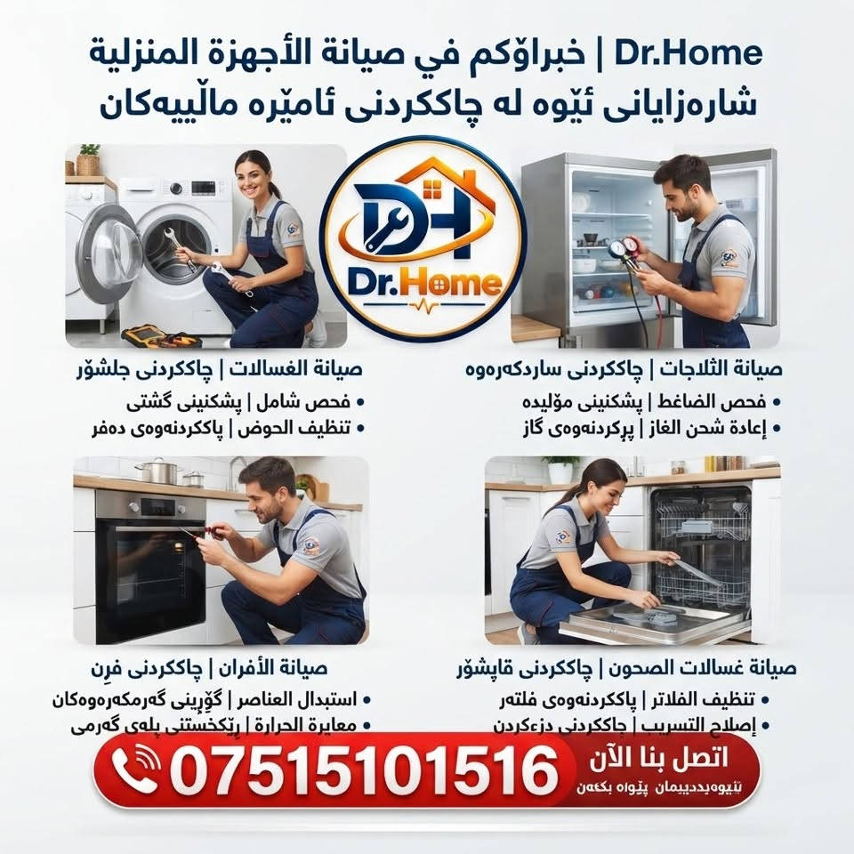 عربي ، كوردى

هل تبحث عن خدمة صيانة موثوقة لأجهزتك المنزلية؟

د. هوم هنا لتلبية احتياجاتكم في صيانة جميع الأجهزة الكهربائية المنزلية، مثل الغسالات، والطباخات، والثلاجات، وغيرها الكثير.

لا داعي لعناء نقل أجهزتكم…
فمع خدمة الصيانة الموقعيّة المتكاملة من  د. هوم ، نأتي إليكم مباشرةً إلى منازلكم.

والمفاجأة السارّة…
الفحص لدينا مجاني تمامًا!

راحتكم، وسلامة أجهزتكم، هي غايتنا.

اتصلوا بـ د. هوم الآن، واستفيدوا من خدماتنا الاحترافية.
هاتف / واتساب / ***********
عنوان/ اربيل - زانكو 99 - مقابل بارك احمدي خان

ئایا بەدوای خزمەتگوزارییەکی متمانەپێکراوی چاککردنەوەی ئامێرەکانی ماڵەوەتان دەگەڕێن؟

د. هۆم لێرەیە بۆ پێداویستییەکانتان لە چاککردنەوەی هەموو ئامێرە کارەباییەکانی ماڵ، وەک: جلشۆر، قاپان، سەلاجە و زۆر شتی تریش.

پێویست ناکات ئامێرەکانتان بۆ شوێنێکی تر بگوازنەوە…
لەگەڵ خزمەتگوزاریی چاککردنەوەی ماڵەوەی د. هۆم، ڕاستەوخۆ دێین بۆ ماڵەوەتان.

و خۆشحاڵکەرترین هەواڵ…
پشکنین لەلایەن ئێمە بە تەواوی بەخۆڕاییە!

ئاسوودەیی ئێوە و سەلامەتیی ئامێرەکانتان، ئامانجی ئێمەیە.

ئێستا پەیوەندی بە د. هۆم ـەوە بکەن و سوود لە خزمەتگوزارییە پیشەییەکانمان ببینن.

📞 تەلەفۆن / واتساپ: ***********
📍 ناونیشان: هەولێر - زانکۆ 99 - بەرامبەر پارکی ئەحمەدی خان

نص مكتوب في الصور:
- الفحص مجاني
- Dr.Home | خبراءكم في صيانة الأجهزة المنزلية شارەزایانی ئێوە لە چاککردنی ئامێرە مالییەکان صيانة الغسالات | چاککردنی جلشۆر فحص شامل | پشکینینی گشتی تنظيف الحوض | پاککردنەوەی دەفر صيانة الثلاجات | چاککردنی ساردکەرەوە فحص الضاغط | پشکینینی مؤلیدە إعادة شحن الغاز | پڕکردنەوەی گاز صيانة الأفران | چاککردنی فرْن استبدال العناصر | گۆڕینی گەرمکەرەوەکان معايرة الحرارة | ڕێکخستنی پلەی گەرمی صيانة غسالات الصحون | چاککردنی قاپشۆر تنظيف الفلاتر | پاککردنەوەی فلته‌ر إصلاح التسريب | چاککردنی دزەکردن اتصل بنا الآن پەیوەندییان پێوە بکەن ***********
- Dr.Home صيانة الغسالات المحترفة چاککردنەوەی پیشەگەرانەی جلشۆرەکان حل مشاكل الدوران چارەسەری کیشەکانی خولانەوە اصلاح تسريب المياه چاککردنەوەی دزۆکردنی ئاو حل مشاكل الصرف چارەسەری کیشەکانی ئاوەڕۆ اتصل بنا الآن ئیستا په یوه ندیمان پیوه بکه ن ***********
- Dr.Home صيانة الطباخات وأفران الغاز چاکسازیی تهباخ و فرنی غاز حل مشاكل الإشعال چارهسەری کێشەی هەڵکردن كشف وإصلاح تسرب الغاز دۆزینەوە و چاککردنەوەی دزهکردنی غاز صيانة العيون والأفران چاککردنەوەی چاوەکان و فرنهکان اتصل بنا الآن ئیستا پهیوهندیمان پیوە بکهن ***********
- Dr.Home صيانة الثلاجات الشاملة چاکسازی گشتگیری ساردکه‌ره‌وه‌کان حل مشاكل التبريد چاره‌سه‌ری کیشه‌ی ساردکه‌ره‌وه‌ صيانة الكمبروسر چاککردنه‌وه‌ی مۆلیده‌ إصلاح تسريب الماء چاککردنه‌وه‌ی دزه‌کردنی ئاو اتصل بنا الآن ئئیستا په یوه ندیمان پیوه بکه ن ***********